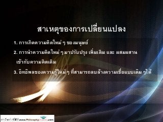 สาเหตุของการเปลี่ยนแปลง
1. การเกิดความคิดใหม่ๆ ของมนุษย์
2. การนาความคิดใหม่ๆ มาปรับปรุง เพิ่มเติม และ ผสมผสาน
เข้ากับความคิดเดิม
3. อิทธิพลของความรู้ใหม่ๆ ที่สามารถลบล้างความเชื่อแบบเดิมๆได้
 