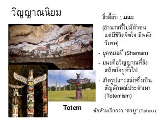 วิญญาณนิยม สิ่งลี้ลับ : มนะ
(อานาจที่ไม่มีตัวตน
แต่มีชีวิตจิตใจ มีพลัง
วิเศษ)
- ยุคหมอผี (Shaman)
- มนะคือวิญญาณที่สิง
สถิตย์อยู่ทั่วไป
- เกิดรูปแกะสลักซึ่งเป็น
สัญลักษณ์ประจาเผ่า
(Totemism)
Totem ข้อห้ามเรียกว่า “ตาบู” (Taboo)
 