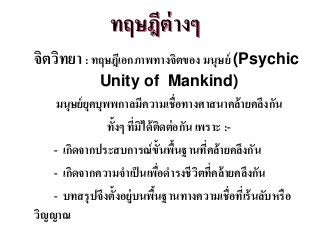 ทฤษฎีต่ำงๆ
จิตวิทยำ: ทฤษฎีเอกภำพทำงจิตของ มนุษย์ (Psychic
Unity of Mankind)
มนุษย์ยุคบุพพกำลมีควำมเชื่อทำงศำสนำคล้ำยคลึงกัน
ทั้งๆ ที่มิได้ติดต่อกัน เพรำะ :-
- เกิดจำกประสบกำรณ์ขั้นพื้นฐำนที่คล้ำยคลึงกัน
- เกิดจำกควำมจำเป็นเพื่อดำรงชีวิตที่คล้ำยคลึงกัน
- บทสรุปจึงตั้งอยู่บนพื้นฐำนทำงควำมเชื่อที่เร้นลับหรือ
วิญญำณ
 