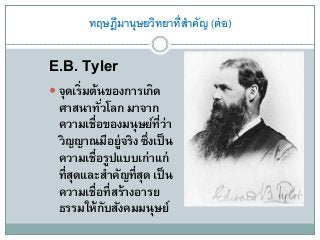 ทฤษฎีมานุษยวิทยาที่สาคัญ (ต่อ)
E.B. Tyler
 จุดเริ่มต้นของการเกิด
ศาสนาทั่วโลก มาจาก
ความเชื่อของมนุษย์ที่ว่า
วิญญาณมีอยู่จริง ซึ่งเป็น
ความเชื่อรูปแบบเก่าแก่
ที่สุดและสาคัญที่สุด เป็น
ความเชื่อที่สร้างอารย
ธรรมให้กับสังคมมนุษย์
 