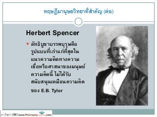 ทฤษฎีมานุษยวิทยาที่สาคัญ (ต่อ)
Herbert Spencer
 ลัทธิบูชาบรรพบุรุษคือ
รูปแบบที่เก่าแก่ที่สุดใน
แนวความคิดทางความ
เชื่อหรือศาสนาของมนุษย์
ความคิดนี้ ไม่ได้รับ
สนับสนุนเหมือนความคิด
ของ E.B. Tylor
 