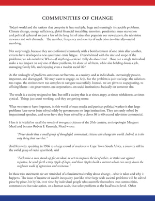 communities of change
Today’s world and the nations that comprise it face multiple, huge and seemingly intractable problems.
Climate change, energy sufficiency, global financial instability, terrorism, pandemics, mass starvation
and political upheaval are just a few of the long list of crises that populate our newspapers, the television
airwaves and web channels. The number, frequency and severity of such crises is—literally—mind
numbing.
Not surprisingly, because they are confronted constantly with a bombardment of one crisis after another,
citizens have developed a new syndrome: crisis fatigue. Overwhelmed with the size and scope of the
problems, we ask ourselves: What—if anything—can we really do about this? How can a single individual
make a real impact on any one of these problems, let alone all of them, while also holding down a job,
managing family life, and enjoying even a modest social life?
As the onslaught of problems continues we become, as a society, and as individuals, increasingly passive,
impotent, and disengaged. We may want to engage, to help, but the problem is just too large, the solutions
too vague, the environment too complex to navigate successfully. Instead, we are given to scapegoating, to
affixing blame—on government, on corporations, on social institutions, basically on someone else.
The result is a society resigned to fate, but still a society that is at times angry, at times withdrawn, at times
cynical. Things just aren’t working, and they are getting worse.
What we seem to have forgotten, in this world of mass media and partisan political warfare is that large
problems have never been solved solely by governments or large institutions. They are rarely solved by
impassioned speeches, and never have they been solved by a clever 30 or 60 second television commercial.
Here it is helpful to recall the words of two great citizens of the 20th century, anthropologist Margaret
Mead and Senator Robert F. Kennedy. Mead wrote:
“Never doubt that a small group of thoughtful, committed, citizens can change the world. Indeed, it is the
only thing that ever has.”
And Kennedy, speaking in 1966 to a large crowd of students in Cape Town South Africa, a country still in
the awful grasp of racial apartheid, said
“Each time a man stands up for an ideal, or acts to improve the lot of others, or strikes out against
injustice, he sends forth a tiny ripple of hope, and those ripples build a current which can sweep down the
mightiest walls of oppression and resistance.”
In those two statements we are reminded of a fundamental reality about change—what it takes and why it
happens. The issue of income or wealth inequality, just like other large scale societal problems will be solved
piece by piece, bit by bit, over time, by individual people who assemble themselves into communities,
communities that take action, on a human scale, that solve problems at the local/micro level. Other
 