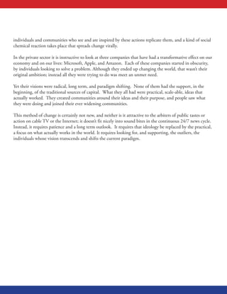 individuals and communities who see and are inspired by these actions replicate them, and a kind of social
chemical reaction takes place that spreads change virally.
In the private sector it is instructive to look at three companies that have had a transformative effect on our
economy and on our lives: Microsoft, Apple, and Amazon. Each of these companies started in obscurity,
by individuals looking to solve a problem. Although they ended up changing the world, that wasn’t their
original ambition; instead all they were trying to do was meet an unmet need.
Yet their visions were radical, long term, and paradigm shifting. None of them had the support, in the
beginning, of the traditional sources of capital. What they all had were practical, scale-able, ideas that
actually worked. They created communities around their ideas and their purpose, and people saw what
they were doing and joined their ever widening communities.
This method of change is certainly not new, and neither is it attractive to the arbiters of public tastes or
action on cable TV or the Internet; it doesn’t fit nicely into sound bites in the continuous 24/7 news cycle.
Instead, it requires patience and a long term outlook. It requires that ideology be replaced by the practical,
a focus on what actually works in the world. It requires looking for, and supporting, the outliers, the
individuals whose vision transcends and shifts the current paradigm.
 