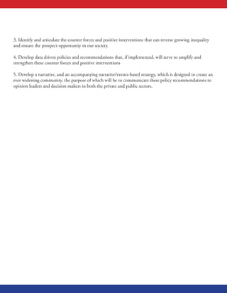3. Identify and articulate the counter forces and positive interventions that can reverse growing inequality
and ensure the prospect opportunity in our society.
4. Develop data driven policies and recommendations that, if implemented, will serve to amplify and
strengthen these counter forces and positive interventions
5. Develop a narrative, and an accompanying narrative/events-based strategy, which is designed to create an
ever widening community, the purpose of which will be to communicate these policy recommendations to
opinion leaders and decision makers in both the private and public sectors.
 