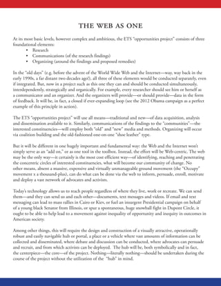 the web as one
At its most basic levels, however complex and ambitious, the ETS “opportunities project” consists of three
foundational elements:
•	 Research
•	 Communications (of the research findings)
•	 Organizing (around the findings and proposed remedies)
In the “old days” (e.g. before the advent of the World Wide Web and the Internet—way, way back in the
early 1990s, a far distant two decades ago!), all three of these elements would be conducted separately, even
if integrated. But, now in a project such as this one they can and should be conducted simultaneously,
interdependently, strategically and organically. For example, every researcher should see him or herself as
a communicator and an organizer. And the organizers will provide—or should provide—data in the form
of feedback. It will be, in fact, a closed if ever-expanding loop (see the 2012 Obama campaign as a perfect
example of this principle in action).
The ETS “opportunities project” will use all means—traditional and new—of data acquisition, analysis
and dissemination available to it. Similarly, communications of the findings to the “communities”—the
interested constituencies—will employ both “old” and “new” media and methods. Organizing will occur
via coalition building and the old-fashioned one-on-one “shoe leather” type.
But it will be different in one hugely important and fundamental way: the Web and the Internet won’t
simply serve as an “add on,” or as one tool in the toolbox. Instead, the effort will be Web-centric. The web
may be the only way—it certainly is the most cost efficient way—of identifying, reaching and penetrating
the concentric circles of interested constituencies, what will become our community of change. No
other means, absent a massive, expensive and virtually unmanageable ground movement (the “Occupy”
movement x a thousand-plus), can do what can be done via the web to inform, persuade, enroll, motivate
and deploy a vast network of advocates and activists.
Today’s technology allows us to reach people regardless of where they live, work or recreate. We can send
them—and they can send us and each other—documents, text messages and videos. If email and text
messaging can lead to mass rallies in Cairo or Kiev, or fuel an insurgent Presidential campaign on behalf
of a young black Senator from Illinois, or spur a spontaneous, huge snowball fight in Dupont Circle, it
ought to be able to help lead to a movement against inequality of opportunity and inequity in outcomes in
American society.
Among other things, this will require the design and construction of a visually attractive, operationally
robust and easily navigable hub or portal, a place or a vehicle where vast amounts of information can be
collected and disseminated, where debate and discussion can be conducted, where advocates can persuade
and recruit, and from which activists can be deployed. The hub will be, both symbolically and in fact,
the centerpiece—the core—of the project. Nothing—literally nothing—should be undertaken during the
course of the project without the utilization of the “hub” in mind.
 