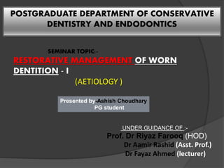 POSTGRADUATE DEPARTMENT OF CONSERVATIVE
DENTISTRY AND ENDODONTICS
SEMINAR TOPIC:-
RESTORATIVE MANAGEMENT OF WORN
DENTITION - I
(AETIOLOGY )
Presented by-Ashish Choudhary
PG student
UNDER GUIDANCE OF :-
Prof. Dr Riyaz Farooq (HOD)
Dr Aamir Rashid (Asst. Prof.)
Dr Fayaz Ahmed (lecturer)
 