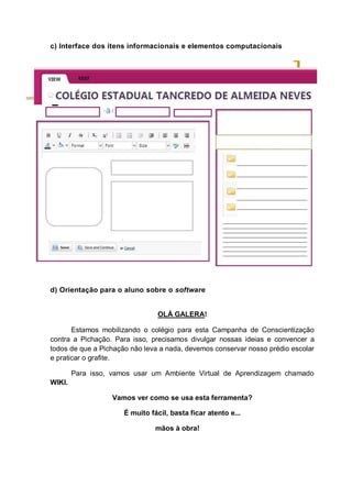 c) Interface dos itens informacionais e elementos computacionais
d) Orientação para o aluno sobre o software
OLÁ GALERA!
Estamos mobilizando o colégio para esta Campanha de Conscientização
contra a Pichação. Para isso, precisamos divulgar nossas ideias e convencer a
todos de que a Pichação não leva a nada, devemos conservar nosso prédio escolar
e praticar o grafite.
Para isso, vamos usar um Ambiente Virtual de Aprendizagem chamado
WIKI.
Vamos ver como se usa esta ferramenta?
É muito fácil, basta ficar atento e...
mãos à obra!
 