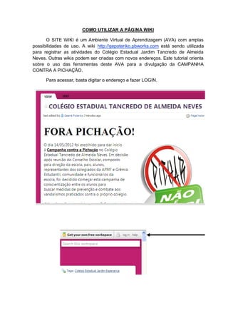 COMO UTILIZAR A PÁGINA WIKI
O SITE WIKI é um Ambiente Virtual de Aprendizagem (AVA) com amplas
possibilidades de uso. A wiki http://gepoteriko.pbworks.com está sendo utilizada
para registrar as atividades do Colégio Estadual Jardim Tancredo de Almeida
Neves. Outras wikis podem ser criadas com novos endereços. Este tutorial orienta
sobre o uso das ferramentas deste AVA para a divulgação da CAMPANHA
CONTRA A PICHAÇÃO.
Para acessar, basta digitar o endereço e fazer LOGIN.
 