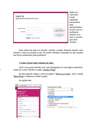 Digite seu
username
(nome
registrado
previamente
pela
administradora
do site, que é a
professora
Geane) ou e-
mail, e a senha
que você
recebeu.
Caso ainda não seja um membro, escolha a opção “Request Access” para
solicitar a chave de acesso à wiki. Só podem interagir e participar da wiki aqueles
que forem cadastrados pela professora.
1) PARA CRIAR UMA PÁGINA NA WIKI:
Você e seu grupo deverão criar sua propaganda em uma página específica,
criada por vocês. Escolha a opção “Create a Page”.
Na tela seguinte, digite o nome da página: “Name your Page”, ative a opção
“Blank Page” e selecione o folder (pasta).
As opções são:
 