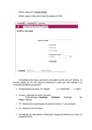 Depois, clique em “Create a Page”.
Abaixo, segue a tela para criação de páginas na Wiki.
Completada esta etapa, aparecerá uma página pronta para ser editada, no
formato padrão de um site. Deve-se selecionar a parte que será editada e os
comandos (ÍCONES) apresentam:
 Configurações das letras: B = Negrito U = Sublinhado I = Itálico
 Format = Definição de títulos. Exemplo:
Título principal = Heading1 Subtítulo= Heading2 ... etc
Texto = Normal
 X2
= Sobrescrito (na abreviação da palavra número: no
, por exemplo).
 X2 = Subscrito (em fórmulas).
 Formatação de: Marcadores, Numeração, Espaço de Recuos etc (como no
programa Word).
 