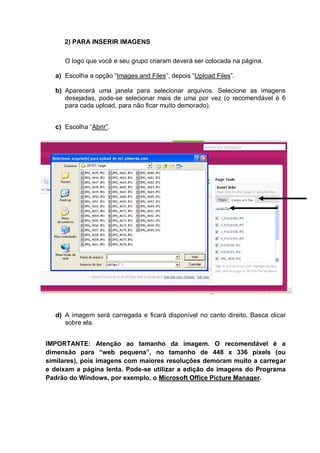 2) PARA INSERIR IMAGENS
O logo que você e seu grupo criaram deverá ser colocada na página.
a) Escolha a opção “Images and Files”, depois “Upload Files”.
b) Aparecerá uma janela para selecionar arquivos. Selecione as imagens
desejadas, pode-se selecionar mais de uma por vez (o recomendável é 6
para cada upload, para não ficar muito demorado).
c) Escolha “Abrir”.
d) A imagem será carregada e ficará disponível no canto direito. Basca clicar
sobre ela.
IMPORTANTE: Atenção ao tamanho da imagem. O recomendável é a
dimensão para “web pequena”, no tamanho de 448 x 336 pixels (ou
similares), pois imagens com maiores resoluções demoram muito a carregar
e deixam a página lenta. Pode-se utilizar a edição de imagens do Programa
Padrão do Windows, por exemplo, o Microsoft Office Picture Manager.
 