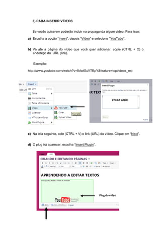 3) PARA INSERIR VÍDEOS
Se vocês quiserem poderão incluir na propaganda algum vídeo. Para isso:
a) Escolha a opção “Insert”, depois “Vídeo” e selecione “YouTube”.
b) Vá até a página do vídeo que você quer adicionar, copie (CTRL + C) o
endereço da URL (link).
Exemplo:
http://www.youtube.com/watch?v=8dwtSuVTBpY&feature=topvideos_mp
c) Na tela seguinte, cole (CTRL + V) o link (URL) do vídeo. Clique em “Next”.
d) O plug irá aparecer, escolha “Insert Plugin”.
COLAR AQUI
Plug do vídeo
 