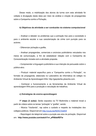 Desse modo, a mobilização dos alunos da turma com esta atividade foi
voltada à divulgação desta ideia por meio da análise e criação de propagandas
sobre a Campanha contra a Pichação.
b) Objetivos da atividade a ser conduzida via sistema computacional
- Analisar e debater os problemas que a pichação traz para a sociedade e
para o ambiente escolar e sua caracterização de crime com punição para os
autores.
- Diferenciar pichação e grafite.
- Analisar propagandas, comerciais e anúncios publicitários veiculados nos
meios de comunicação, a fim de estabelecer relação com a Campanha de
Conscientização iniciada com a atividade proposta.
- Compreender a linguagem publicitária e sua intenção de persuasão sobre o
público-alvo.
- Produzir material específico para a “Campanha contra a Pichação”, no
formato de propaganda, elaborada no Laboratório de Informática do colégio no
Ambiente Virtual de Aprendizagem Wiki: http://gepoteriko.pbworks.com.
- Conhecer o funcionamento e as ferramentas da Ambiente Virtual de
aprendizagem Wiki para a produção e veiculação de trabalhos;
c) Estratégias de ensino-aprendizagem
1ª etapa (2 aulas): Serão expostos na TV Multimídia o material inicial a
partir de vídeos sobre os temas “pichação” e “grafite”, sendo:
- Música “Vacilando”, rap sobre o cuidado e respeito às instalações dos
colégios públicos. Disponível em http://youtu.be/RZXC72s6hfI
- Reportagem de telejornal sobre a punição aos atos de pichação. Disponível
em: http://www.youtube.com/watch?v=_eP68deRD7w
 
