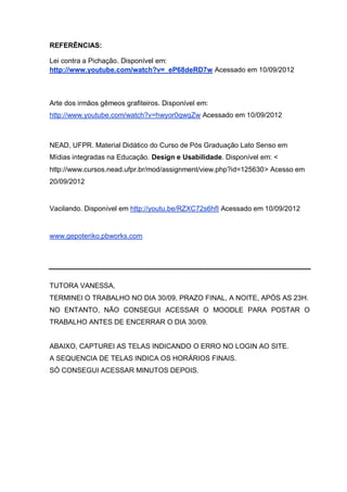 REFERÊNCIAS:
Lei contra a Pichação. Disponível em:
http://www.youtube.com/watch?v=_eP68deRD7w Acessado em 10/09/2012
Arte dos irmãos gêmeos grafiteiros. Disponível em:
http://www.youtube.com/watch?v=hwyor0qwqZw Acessado em 10/09/2012
NEAD, UFPR. Material Didático do Curso de Pós Graduação Lato Senso em
Mídias integradas na Educação. Design e Usabilidade. Disponível em: <
http://www.cursos.nead.ufpr.br/mod/assignment/view.php?id=125630> Acesso em
20/09/2012
Vacilando. Disponível em http://youtu.be/RZXC72s6hfI Acessado em 10/09/2012
www.gepoteriko.pbworks.com
TUTORA VANESSA,
TERMINEI O TRABALHO NO DIA 30/09, PRAZO FINAL, A NOITE, APÓS AS 23H.
NO ENTANTO, NÃO CONSEGUI ACESSAR O MOODLE PARA POSTAR O
TRABALHO ANTES DE ENCERRAR O DIA 30/09.
ABAIXO, CAPTUREI AS TELAS INDICANDO O ERRO NO LOGIN AO SITE.
A SEQUENCIA DE TELAS INDICA OS HORÁRIOS FINAIS.
SÓ CONSEGUI ACESSAR MINUTOS DEPOIS.
 