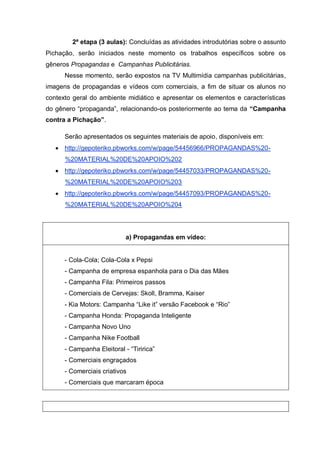 2ª etapa (3 aulas): Concluídas as atividades introdutórias sobre o assunto
Pichação, serão iniciados neste momento os trabalhos específicos sobre os
gêneros Propagandas e Campanhas Publicitárias.
Nesse momento, serão expostos na TV Multimídia campanhas publicitárias,
imagens de propagandas e vídeos com comerciais, a fim de situar os alunos no
contexto geral do ambiente midiático e apresentar os elementos e características
do gênero “propaganda”, relacionando-os posteriormente ao tema da “Campanha
contra a Pichação”.
Serão apresentados os seguintes materiais de apoio, disponíveis em:
 http://gepoteriko.pbworks.com/w/page/54456966/PROPAGANDAS%20-
%20MATERIAL%20DE%20APOIO%202
 http://gepoteriko.pbworks.com/w/page/54457033/PROPAGANDAS%20-
%20MATERIAL%20DE%20APOIO%203
 http://gepoteriko.pbworks.com/w/page/54457093/PROPAGANDAS%20-
%20MATERIAL%20DE%20APOIO%204
a) Propagandas em vídeo:
- Cola-Cola; Cola-Cola x Pepsi
- Campanha de empresa espanhola para o Dia das Mães
- Campanha Fila: Primeiros passos
- Comerciais de Cervejas: Skoll, Bramma, Kaiser
- Kia Motors: Campanha “Like it” versão Facebook e “Rio”
- Campanha Honda: Propaganda Inteligente
- Campanha Novo Uno
- Campanha Nike Football
- Campanha Eleitoral - “Tiririca”
- Comerciais engraçados
- Comerciais criativos
- Comerciais que marcaram época
 