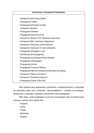 b) Anúncios e Campanhas Publicitárias
- Campanha Anti-Fumo (Inglês)
- Propaganda Trident
- Propaganda Dicionário Aurélio
- Campanha “Bombril”
- Propaganda Cheetos
- Propaganda Dove Anti-Frizz
- Campanha “Stomp it Out” (Exército americano)
- Campanha Dpto. Americano Segurança
- Campanha Americana contra Nazismo
- Campanha Americana Tio Sam (Exército)
- Propaganda Advogado x Juiz
- Dia Mundial da Propaganda
- Propaganda da Empresa Parizzi Designs
- Propaganda Volkswagem
- Propaganda Honda
- Propaganda Turma da Mônica
- Propaganda Marinha Americana/ Ministério da Defesa
- Campanha “Wake up America”
- Campanha “Submarine Service”
- Propaganda Game X Box 360
Este material será apresentado juntamente a questionamentos e propostas
de discussão sobre seus conteúdos, intencionalidade e contexto de produção,
focalizando a Linguagem Apelativa característica das propagandas.
Além disso, serão analisados os recursos empregados pelo anunciante para
alcançar o público-alvo, dentre eles:
- Imagens
- Cores
- Títulos
- Subtítulos
- Slogans
 