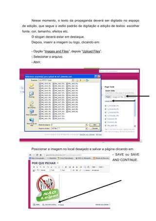 Nesse momento, o texto da propaganda deverá ser digitado no espaço
de edição, que segue o estilo padrão de digitação e edição de textos: escolher
fonte, cor, tamanho, efeitos etc.
O slogan deverá estar em destaque.
Depois, inserir a imagem ou logo, clicando em:
- Opção “Images and Files”, depois “Upload Files”.
- Selecionar o arquivo.
- Abrir.
Posicionar a imagem no local desejado e salvar a página clicando em:
- SAVE ou SAVE
AND CONTINUE.
 