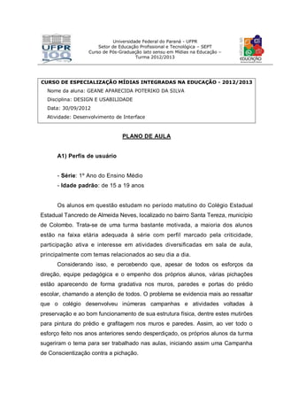 Universidade Federal do Paraná - UFPR
Setor de Educação Profissional e Tecnológica – SEPT
Curso de Pós-Graduação lato sensu em Mídias na Educação –
Turma 2012/2013
CURSO DE ESPECIALIZAÇÃO MÍDIAS INTEGRADAS NA EDUCAÇÃO - 2012/2013
Nome da aluna: GEANE APARECIDA POTERIKO DA SILVA
Disciplina: DESIGN E USABILIDADE
Data: 30/09/2012
Atividade: Desenvolvimento de Interface
PLANO DE AULA
A1) Perfis de usuário
- Série: 1º Ano do Ensino Médio
- Idade padrão: de 15 a 19 anos
Os alunos em questão estudam no período matutino do Colégio Estadual
Estadual Tancredo de Almeida Neves, localizado no bairro Santa Tereza, município
de Colombo. Trata-se de uma turma bastante motivada, a maioria dos alunos
estão na faixa etária adequada à série com perfil marcado pela criticidade,
participação ativa e interesse em atividades diversificadas em sala de aula,
principalmente com temas relacionados ao seu dia a dia.
Considerando isso, e percebendo que, apesar de todos os esforços da
direção, equipe pedagógica e o empenho dos próprios alunos, várias pichações
estão aparecendo de forma gradativa nos muros, paredes e portas do prédio
escolar, chamando a atenção de todos. O problema se evidencia mais ao ressaltar
que o colégio desenvolveu inúmeras campanhas e atividades voltadas à
preservação e ao bom funcionamento de sua estrutura física, dentre estes mutirões
para pintura do prédio e grafitagem nos muros e paredes. Assim, ao ver todo o
esforço feito nos anos anteriores sendo desperdiçado, os próprios alunos da turma
sugeriram o tema para ser trabalhado nas aulas, iniciando assim uma Campanha
de Conscientização contra a pichação.
 