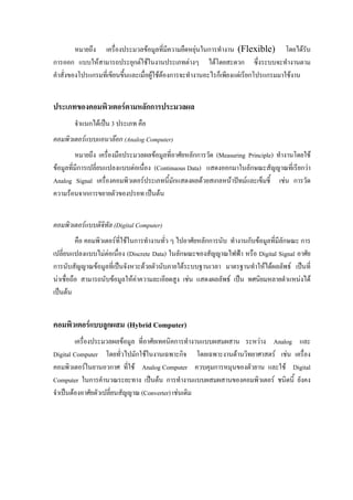หมายถึง เครื่องประมวลขอมูลที่มีความยืดหยุนในการทํางาน (Flexible) โดยไดรับ
การออก แบบใหสามารถประยุกตใชในงานประเภทตางๆ ไดโดยสะดวก ซึ่งระบบจะทํางานตาม
คําสั่งของโปรแกรมที่เขียนขึ้นและเมื่อผูใชตองการจะทํางานอะไรก็เพียงแตเรียกโปรแกรมมาใชงาน
ประเภทของคอมพิวเตอรตามหลักการประมวลผล
จําแนกไดเปน 3 ประเภท คือ
คอมพิวเตอรแบบแอนาลอก (Analog Computer)
หมายถึง เครื่องมือประมวลผลขอมูลที่อาศัยหลักการวัด (Measuring Principle) ทํางานโดยใช
ขอมูลที่มีการเปลี่ยนแปลงแบบตอเนื่อง (Continuous Data) แสดงออกมาในลักษณะสัญญาณที่เรียกวา
Analog Signal เครื่องคอมพิวเตอรประเภทนี้มักแสดงผลดวยสเกลหนาปทมและเข็มชี้ เชน การวัด
ความรอนจากการขยายตัวของปรอท เปนตน
คอมพิวเตอรแบบดิจิทัล (Digital Computer)
คือ คอมพิวเตอรที่ใชในการทํางานทั่ว ๆ ไปอาศัยหลักการนับ ทํางานกับขอมูลที่มีลักษณะ การ
เปลี่ยนแปลงแบบไมตอเนื่อง (Discrete Data) ในลักษณะของสัญญาณไฟฟา หรือ Digital Signal อาศัย
การนับสัญญาณขอมูลที่เปนจังหวะดวยตัวนับภายใตระบบฐานเวลา มาตรฐานทําใหไดผลลัพธ เปนที่
นาเชื่อถือ สามารถนับขอมูลใหคาความละเอียดสูง เชน แสดงผลลัพธ เปน ทศนิยมหลายตําแหนงได
เปนตน
คอมพิวเตอรแบบลูกผสม (Hybrid Computer)
เครื่องประมวลผลขอมูล ที่อาศัยเทคนิคการทํางานแบบผสมผสาน ระหวาง Analog และ
Digital Computer โดยทั่วไปมักใชในงานเฉพาะกิจ โดยเฉพาะงานดานวิทยาศาสตร เชน เครื่อง
คอมพิวเตอรในยานอวกาศ ที่ใช Analog Computer ควบคุมการหมุนของตัวยาน และใช Digital
Computer ในการคํานวณระยะทาง เปนตน การทํางานแบบผสมผสานของคอมพิวเตอร ชนิดนี้ ยังคง
จําเปนตองอาศัยตัวเปลี่ยนสัญญาณ (Converter) เชนเดิม
 