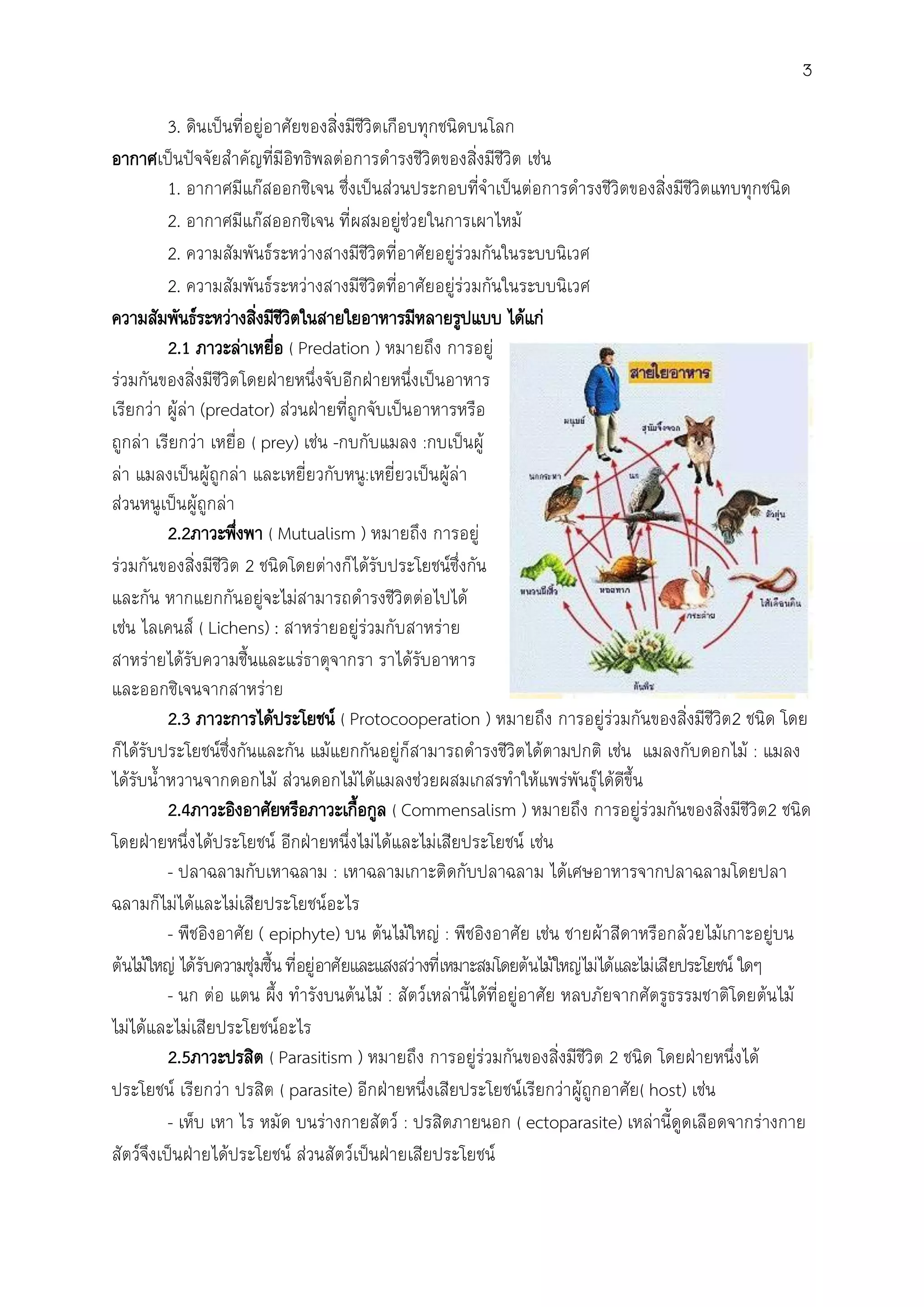 3
3. ดินเป็นที่อยู่อาศัยของสิ่งมีชีวิตเกือบทุกชนิดบนโลก
อากาศเป็นปัจจัยส้าคัญที่มีอิทธิพลต่อการด้ารงชีวิตของสิ่งมีชีวิต เช่น
1. อากาศมีแก๊สออกซิเจน ซึ่งเป็นส่วนประกอบที่จ้าเป็นต่อการด้ารงชีวิตของสิ่งมีชีวิตแทบทุกชนิด
2. อากาศมีแก๊สออกซิเจน ที่ผสมอยู่ช่วยในการเผาไหม้
2. ความสัมพันธ์ระหว่างสางมีชีวิตที่อาศัยอยู่ร่วมกันในระบบนิเวศ
2. ความสัมพันธ์ระหว่างสางมีชีวิตที่อาศัยอยู่ร่วมกันในระบบนิเวศ
ความสัมพันธ์ระหว่างสิ่งมีชีวิตในสายใยอาหารมีหลายรูปแบบ ได้แก่
2.1 ภาวะล่าเหยื่อ ( Predation ) หมายถึง การอยู่
ร่วมกันของสิ่งมีชีวิตโดยฝ่ายหนึ่งจับอีกฝ่ายหนึ่งเป็นอาหาร
เรียกว่า ผู้ล่า (predator) ส่วนฝ่ายที่ถูกจับเป็นอาหารหรือ
ถูกล่า เรียกว่า เหยื่อ ( prey) เช่น -กบกับแมลง :กบเป็นผู้
ล่า แมลงเป็นผู้ถูกล่า และเหยี่ยวกับหนู:เหยี่ยวเป็นผู้ล่า
ส่วนหนูเป็นผู้ถูกล่า
2.2ภาวะพึ่งพา ( Mutualism ) หมายถึง การอยู่
ร่วมกันของสิ่งมีชีวิต 2 ชนิดโดยต่างก็ได้รับประโยชน์ซึ่งกัน
และกัน หากแยกกันอยู่จะไม่สามารถด้ารงชีวิตต่อไปได้
เช่น ไลเคนส์ ( Lichens) : สาหร่ายอยู่ร่วมกับสาหร่าย
สาหร่ายได้รับความชื้นและแร่ธาตุจากรา ราได้รับอาหาร
และออกซิเจนจากสาหร่าย
2.3 ภาวะการได้ประโยชน์ ( Protocooperation ) หมายถึง การอยู่ร่วมกันของสิ่งมีชีวิต2 ชนิด โดย
ก็ได้รับประโยชน์ซึ่งกันและกัน แม้แยกกันอยู่ก็สามารถด้ารงชีวิตได้ตามปกติ เช่น แมลงกับดอกไม้ : แมลง
ได้รับน้้าหวานจากดอกไม้ ส่วนดอกไม้ได้แมลงช่วยผสมเกสรท้าให้แพร่พันธุ์ได้ดีขึ้น
2.4ภาวะอิงอาศัยหรือภาวะเกื้อกูล ( Commensalism ) หมายถึง การอยู่ร่วมกันของสิ่งมีชีวิต2 ชนิด
โดยฝ่ายหนึ่งได้ประโยชน์ อีกฝ่ายหนึ่งไม่ได้และไม่เสียประโยชน์ เช่น
- ปลาฉลามกับเหาฉลาม : เหาฉลามเกาะติดกับปลาฉลาม ได้เศษอาหารจากปลาฉลามโดยปลา
ฉลามก็ไม่ได้และไม่เสียประโยชน์อะไร
- พืชอิงอาศัย ( epiphyte) บน ต้นไม้ใหญ่ : พืชอิงอาศัย เช่น ชายผ้าสีดาหรือกล้วยไม้เกาะอยู่บน
ต้นไม้ใหญ่ ได้รับความชุ่มชื้นที่อยู่อาศัยและแสงสว่างที่เหมาะสมโดยต้นไม้ใหญ่ไม่ได้และไม่เสียประโยชน์ ใดๆ
- นก ต่อ แตน ผึ้ง ท้ารังบนต้นไม้ : สัตว์เหล่านี้ได้ที่อยู่อาศัย หลบภัยจากศัตรูธรรมชาติโดยต้นไม้
ไม่ได้และไม่เสียประโยชน์อะไร
2.5ภาวะปรสิต ( Parasitism ) หมายถึง การอยู่ร่วมกันของสิ่งมีชีวิต 2 ชนิด โดยฝ่ายหนึ่งได้
ประโยชน์ เรียกว่า ปรสิต ( parasite) อีกฝ่ายหนึ่งเสียประโยชน์เรียกว่าผู้ถูกอาศัย( host) เช่น
- เห็บ เหา ไร หมัด บนร่างกายสัตว์ : ปรสิตภายนอก ( ectoparasite) เหล่านี้ดูดเลือดจากร่างกาย
สัตว์จึงเป็นฝ่ายได้ประโยชน์ ส่วนสัตว์เป็นฝ่ายเสียประโยชน์
 
