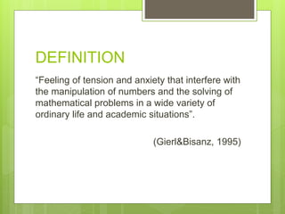 DEFINITION
“Feeling of tension and anxiety that interfere with
the manipulation of numbers and the solving of
mathematical problems in a wide variety of
ordinary life and academic situations”.
(Gierl&Bisanz, 1995)
 