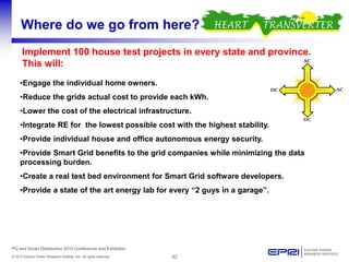 42© 2010 Electric Power Research Institute, Inc. All rights reserved.
PQ and Smart Distribution 2010 Conference and Exhibition
Where do we go from here?
Implement 100 house test projects in every state and province.
This will:
•Engage the individual home owners.
•Reduce the grids actual cost to provide each kWh.
•Lower the cost of the electrical infrastructure.
•Integrate RE for the lowest possible cost with the highest stability.
•Provide individual house and office autonomous energy security.
•Provide Smart Grid benefits to the grid companies while minimizing the data
processing burden.
•Create a real test bed environment for Smart Grid software developers.
•Provide a state of the art energy lab for every “2 guys in a garage”.
 