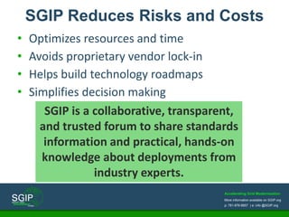 Accelerating Grid Modernization
More information available on SGIP.org
p: 781-876-8857 | e: info @SGIP.org
• Optimizes resources and time
• Avoids proprietary vendor lock-in
• Helps build technology roadmaps
• Simplifies decision making
SGIP Reduces Risks and Costs
SGIP is a collaborative, transparent,
and trusted forum to share standards
information and practical, hands-on
knowledge about deployments from
industry experts.
 