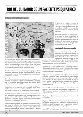 ROLDELCUIDADORDEUN PACIENTEPSIQUIÁTRICO
Rafael Antonio Pérez Benavides
El cuidador es la persona que atiende las necesidades física,
mental y emocional de un enfermo por lo general es su esposa,
hijo, pariente cercano o una persona significativa, es que pone en
marcha la solidaridad con el que sufre y el que mas pronto
comprende que no puede quedarse con los brazos cruzados ante
ladurarealidadqueseenfrentasufamiliar osuamigo.
Su trabajo adquiere una gran relevancia para el grupo conforme
progrese la enfermedad, no solo la atención directa al paciente
sino también por su papel en la reorganización, mantenimiento
ycohesióndelafamilia.
El problema es que mientras toda la atención se va a poner en el
enfermo, por lo general nadie de percata del estrés y sobrecarga
que irá minando la salud física y mental del cuidador, el cual
sufreasí unasuertedeinvisibilidad.
Según Zarra, no se comprende así la inextricable “díada” que se
establece entre enfermo-cuidador, cuya dinámica conduce a que
esteúltimoseenfermealavez, hastacomplicartodoelcuadro.
Se puede llegar a un punto de deterioro en el cual cuidador, en
una situación de extrema sobrecarga, se ensañe incluso con el
propio enfermo. “Cuando el cuidador no da más termina
gritándole al enfermo, termina hasta incluso zamarreándolo
físicamenteo empujándolo”,destacó.
Cuándo empieza el padecer del cuidador? El especialista explicó
que suele ser tolerante ante los primeros síntomas de la
enfermedad de la persona que tiene a cargo (déficit de la
memoria, trastornos del lenguaje, desorientación, y algunos
desarreglos conductuales).
El quiebre se produce cuando la
enfermedad avanza, y el paciente empieza
a desarrollar trastornos psiquiátricos. Allí
la moral del cuidador se ve socavada,
comprometiéndose su integridad física y
emocional.
“Es cuando empiezan las alucinaciones,
los delirios, las ideas paranoides, la
desinhibición, la irritabilidad, los cambios
bruscos de humor, las trastornos graves de
conducta, la agresividad, la agitación
psicomotriz, el insomnio, el vagabundeo
nocturnoylasfugasdelhogar”.
Lasseñalesdealarmadelcuidador.
A continuación desgloso la parte de la
charla en la que el especialista describe el
proceso de derrumbe del cuidador. Éste
último desarrolla, en efecto, una serie de
síntomas que muestran que está en una
pendiente. Son señales de alarma que, de última, deberían ser
decodificados oportunamente por el médico y el entorno
familiar,paratomarlosarbitrios necesarios.
Abandono de la vida social y de las actividades placenteras:
“Empieza a frecuentar cada vez menos a sus amigos. Empieza a ir
cada vez menos al centro a comprarse algo. Ni que hablar de ir a
algunacelebración,alcineoalteatro”.
Impotencia: “No ve que haya cura, a pesar de los esfuerzos
realizados. Entonces se abate. Hago todo lo que puedo por mi
papá, por mi mamá, o por mi esposo, y nada resulta, se queja. Lo
llevo al médico, le doy la medicación, lo atiendo, le doy de
comer, lo baño y está cada vez peor. Se trata de una sensación
terrible de frustración. Pone todo de sí, pero las cosas en lugar de
mejorarempeoran”.
Emocionalidad negativa: “Sufre tristeza por la situación que está
viviendo. Luego de ello viene la irritabilidad y el mal humor (…)
Todo mecanismo de tristeza termina afectando el humor por el
desgastecotidiano”.
Decaimiento: “Posteriormente viene el cansancio excesivo y el
decaimiento”
Vergüenza: “Después viene la vergüenza ante algunas conductas
del enfermo. ¿Cómo voy a ir al cumpleaños de nuestro primo, si
la última vez que lo llevé papá se puso a ser pis delante de todos?
Estoalimentaladecisióndenoiraningunaparte”.
Ansiedad: “Hay inquietud por el futuro. No sabemos lo que va a
RefleAcción14
 