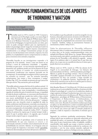 PRINCIPIOSFUNDAMENTALES DELOS APORTES
DETHORNDIKEYWATSON
Vanessa Soto Gogué
Claudia Patricia Meneses Vega
horndike nació en 1874 y murió en 1949. Comenzó a
Tinteresarse por la Psicología cuando a sus manos llegó el
libro Principios de Psicología de William James. Fue su
alumno en la Wesleyan University. Lo que primero le llamó la
atención fue la Pedagogía y la experimentación con niños, pero
como no pudo conseguir infantes para sus experimentos se
dedicó a la psicología animal. Luego fue invitado por Cattel a la
Universidad de Columbia a adquirir mayores conocimientos.
Autodenominó a su enfoque Conexionismo porque vio que
existía un vinculo fuertísimo entre estimulo y respuesta. En otras
palabras, la complejidad de nuestro comportamiento se reduce a
purasconexionesentreestimuloyrespuestas.
Thorndike buscaba en sus investigaciones responder a la
pregunta de si los animales tienen y usan una mente en sus
acciones a través de condiciones controladas y repetibles.
Introdujo un gato joven en una situación experimental que el
denominó caja- problema siendo uno de los pioneros de lo que
más tarde recibiría el nombre de condicionamiento
instrumental (condicionar una respuesta haciendo uso de
recompensas). Su metodología investigativa lo llevó a pensar que
los animales no razonan; que los animales aprenden
exclusivamente “por ensayo y error, recompensa y castigo”
(Leahey Pág. 325). Los animales no piensan por qué carecen de
ideasqueasociar.”Hayasociación,peronodeideas”.
Thorndike además, propuso dos leyes de la conducta animal. 1)
La ley del efecto: “De varias respuestas emitidas ante una misma
situación aquellas que vayan acompañadas o inmediatamente
seguidas de satisfacción para el animal serán las que, en igualdad
de todas las demás condiciones, se conectaran más firmemente a
esta situación de modo que cuando ésta vuelva a darse existirá
una mayor probabilidad de que reaparezca” (Thorndike,
tomado de Leahey. P. 326.); y 2) La ley del ejercicio : “ cualquier
respuesta ante una situación estará en igualdad de todas las
demás condiciones más firmemente conectada a esa situación en
proporción al numero de veces que haya estado conectada a ella,
así como en proporción a la intensidad y duración media de las
conexiones” (Thorndike, tomado de Leahey. P.327) . En pocas
palabras la primera ley expresa que el animal siempre tiende a
repetir lo que le produce placer y la segunda, que el animal
siempretiendearepetir loqueen unpasadohizo.
Thorndike concibió el aprendizaje como el aumento de las
probabilidades de que una respuesta se conecte a un
determinado estímulo y el olvido como la disminución de estas
probabilidades de conexión. Además, vio al lenguaje como un
inmenso grupo de respuestas o reacciones vocales aprendidas,
totalmentedeterminadasporlasleyesdelejercicioydelefecto.
En la medida en que fue puliendo su teoría la extrapoló a la raza
humana colocando prácticamente al mismo nivel al hombre y al
animal con la diferencia de que el hombre puede alcanzar
mayores grados de complejidad en las conexiones entre estimulo
y respuesta .También “redujo el racionamiento humano al
automatismoyhabito” (lehayP.327).
Todos los planteamientos de Thorndike influyeron
directamente sobre el conductismo posterior; el Conexionismo
es pieza clave en las teorías comportamentalistas como por
ejemplo la de Watson, Hull, Skiner, etc. Aunque Watson plantea
una teoría mucho más radical, y prueba de esto es que rechazó la
primera ley de Thorndike y sólo admitió la segunda porque
según él no podemos saber si el animal hace lo que hace por
placer o no, ya que esto no es posible de observar, lo único que se
puedeobservaressuconducta.
Watson nació en 1878 y murió en 1958, fue alumno de R.
Angell en la universidad de Chicago, “un baluarte del
instrumentalismo de Dewey y del funcionalismo psicológico”.
Watson se graduó de psicólogo animal, e hizo lo mismo que
Thorndike: equiparó al hombre con el animal. Muchos de sus
experimentos los hizo con animales y luego extendió sus
conclusiones a la población humana. Argumentaba que los
hechos de la conciencia son un fin en sí mismo para la ciencia y
nosonmediosparainferir estadosmentales.
John Broadus Watson el 13 de febrero de 1913 dictó una serie de
conferencias en la universidad de Columbia, a la primera de ellas
la llamó La psicología tal y como la ve el conductista, dando un
origen supuesto al enfoque Conductista (que entre otras cosas, el
nombre de conductismo se lo debemos a él).Watson se basó en el
Pragmatismo psicológico de William James, el Determinismo,
el Empirismo, el Reduccionismo, el Ambientalismo, el
Positivismo (aún cuando nunca citó a Comte), Thorndike,
Pavlov, entre otros. Buscaba el control de la conducta para luego
así aplicar sus descubrimientos a toda la sociedad siguiendo los
fines del Progresismo de Dewey. Decía que el Conductismo sería
en un futuro una ciencia que dado el estimulo predeciría la
respuesta y dada la respuesta se describiría el estimulo que la
produjo.
Siguiendo las corrientes nombradas anteriormente, Watson
rechazó todo lo que no pudiera ser observado reduciendo así la
totalidad del sujeto a su anatomía, fisiología, química y física.
Sólo existe lo que el positivismo indica: lo palpable, medible y
cuantificable; todo aquello que escape a nuestros sentidos es
inexistente. Con el conductismo predeciría las conductas y las
controlaría y con las otras ciencias naturales explicaría los
fundamentosfísicos, químicosybiológicos deestasconductas.
RefleAcción18
 