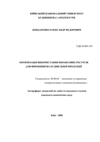 КИЇВСЬКИЙ НАЦІОНАЛЬНИЙ УНІВЕРСИТЕТ
БУДІВНИЦТВА І АРХІТЕКТУРИ
БОНДАРЕНКО ОЛЕКСАНДР ФЕДОРОВИЧ
УДК 69.003.339.
ОПТИМІЗАЦІЯ ВИКОРИСТАННЯ ФІНАНСОВИХ РЕСУРСІВ
ДЛЯ ВИРОБНИЦТВА БУДІВЕЛЬНОЇ ПРОДУКЦІЇ
Спеціальність: 08.00.04 – економіка та управління
підприємствами ( економіка будівництва )
Автореферат дисертації на здобуття наукового ступеня
кандидата економічних наук
Київ - 2008
 