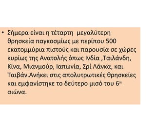 • Σήμερα είναι η τέταρτη μεγαλύτερη
θρησκεία παγκοσμίως με περίπου 500
εκατομμύρια πιστούς και παρουσία σε χώρες
κυρίως της Ανατολής όπως Ινδία ,Ταιλάνδη,
Κίνα, Μιανμούρ, Ιαπωνία, Σρί Λάνκα, και
Ταιβάν.Ανήκει στις απολυτρωτικές θρησκείες
και εμφανίστηκε το δεύτερο μισό του 6ου
αιώνα.
 