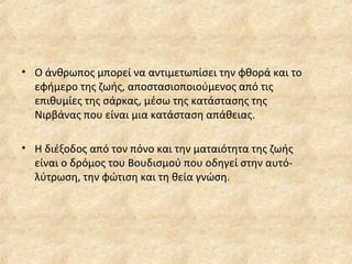 • Ο άνθρωπος μπορεί να αντιμετωπίσει την φθορά και το
εφήμερο της ζωής, αποστασιοποιούμενος από τις
επιθυμίες της σάρκας, μέσω της κατάστασης της
Νιρβάνας που είναι μια κατάσταση απάθειας.
• Η διέξοδος από τον πόνο και την ματαιότητα της ζωής
είναι ο δρόμος του Βουδισμού που οδηγεί στην αυτό-
λύτρωση, την φώτιση και τη θεία γνώση.
 