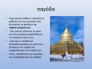παγόδα
• Λίγο προτού πεθάνει ο Βούδας οι
μαθητές του τον ρώτησαν πώς
θα έπρεπε να φτιάξουν το
ταφικό μνημείο του.
• Τότε εκείνος δίπλωσε το ράσο
του στα τέσσερα συμβολίζοντας
το τετράγωνο για τη γη,
• από πάνω τοποθέτησε
αναποδογυρισμένο το μπολ που
ζητιάνευε την τροφή του
συμβολίζοντας τον ουρανό και,
• τέλος, τοποθέτησε την ομπρέλα
του συμβολίζοντας τον αιθέρα.
 