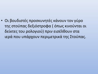• Οι βουδιστές προσκυνητές κάνουν τον γύρο
της στούπας δεξιόστροφα ( όπως κινούνται οι
δείκτες του ρολογιού) πριν εισέλθουν στα
ιερά που υπάρχουν περιμετρικά της Στούπας.
 