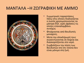 ΜΑΝΤΑΛΑ –Η ΖΩΓΡΑΦΙΚΗ ΜΕ ΑΜΜΟ
• Συμμετρικές παραστάσεις
πάνω στις οποίες διαλογίζεται
ο πιστός χρησιμοποιώντας τα
μάντρα δηλ. ιερές φράσεις τις
οποίες επαναλαμβάνει
συνέχως
• Φτιάχνονται από Βουδιστές
μοναχούς.
• Μετα την ολοκλήρωσή τους
συγκεντώνονται σε δοχεία και
διασκορπίζονται στο νερό.
• Συμβολίζουν την πίστη των
Βουδιστών στο ότι τίποτα δεν
είναι μόνιμο στη ζωή.
 