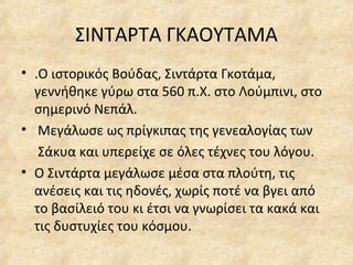 ΣΙΝΤΑΡΤΑ ΓΚΑΟΥΤΑΜΑ
• .Ο ιστορικός Βούδας, Σιντάρτα Γκοτάμα,
γεννήθηκε γύρω στα 560 π.Χ. στο Λούμπινι, στο
σημερινό Νεπάλ.
• Μεγάλωσε ως πρίγκιπας της γενεαλογίας των
Σάκυα και υπερείχε σε όλες τέχνες του λόγου.
• Ο Σιντάρτα μεγάλωσε μέσα στα πλούτη, τις
ανέσεις και τις ηδονές, χωρίς ποτέ να βγει από
το βασίλειό του κι έτσι να γνωρίσει τα κακά και
τις δυστυχίες του κόσμου.
 