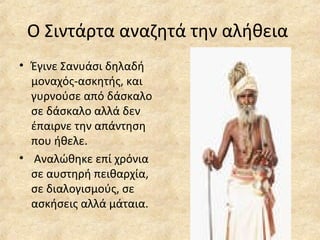 Ο Σιντάρτα αναζητά την αλήθεια
• Έγινε Σανυάσι δηλαδή
μοναχός-ασκητής, και
γυρνούσε από δάσκαλο
σε δάσκαλο αλλά δεν
έπαιρνε την απάντηση
που ήθελε.
• Αναλώθηκε επί χρόνια
σε αυστηρή πειθαρχία,
σε διαλογισμούς, σε
ασκήσεις αλλά μάταια.
 