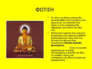 ΦΩΤΙΣΗ
• Το φως της θείας γνώσης θα
αποκαλυφθεί στον Σιντάρτα, ένα
πρωινό με την ανατολή του
ήλιου κι ένα μειδίασμα θα
σφραγίσει για πάντα την όψη
του.
• Μετά από 6 χρόνια πνευματικής
αναζήτησης και άσκησης έφθασε
διαλογιζόμενος κάτω από ένα
δέντρο στη φώτιση.Έτσι
ονομάστηκε Βούδας δηλαδή
φωτισμένος.
Είναι το γνωστό
χαμόγελο με το οποίο
απεικονίζεται ο Βούδας σε όλες
τις μορφές τέχνης και
ενσαρκώνει την θεία ευτυχία και
μακαριότητα.
 