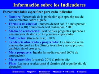 Introducción Objetivos Indicadores Medios de Verificación Supuestos
Información sobre los Indicadores
• Nombre: Porcentaje de la población que aprueba test de
conocimientos sobre higiene.
• Fórmula de cálculo: {número de test con 7 o más puntos
(escala 1 a 10) / número de test realizados}*100
• Medio de verificación: Test de diez preguntas aplicado a
una muestra aleatoria de 45 personas capacitadas.
• Valor actual (línea de base): 10 %
• Tendencia observada y proyectada: La situación se ha
mantenido igual en los últimos tres años y no se preveen
cambios sin el proyecto.
• Meta propuesta: Igualar la media regional (60% de
aprobación).
• Metas parciales (avance): 30% al primer año.
• Plazo: La meta se alcanzará al término del segundo año de
ejecución.
Es recomendable especificar para cada indicador
 