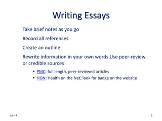 Writing Essays
Take brief notes as you go
Record all references
Create an outline
Rewrite information in your own words Use peer-review
or credible sources
 PMC: full length, peer-reviewed articles
 HON: Health on the Net; look for badge on the website
Jul-14 3
 