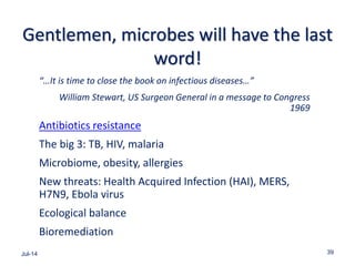 Gentlemen, microbes will have the last
word!
“…It is time to close the book on infectious diseases…”
William Stewart, US Surgeon General in a message to Congress
1969
Antibiotics resistance
The big 3: TB, HIV, malaria
Microbiome, obesity, allergies
New threats: Health Acquired Infection (HAI), MERS,
H7N9, Ebola virus
Ecological balance
Bioremediation
Jul-14 39
 