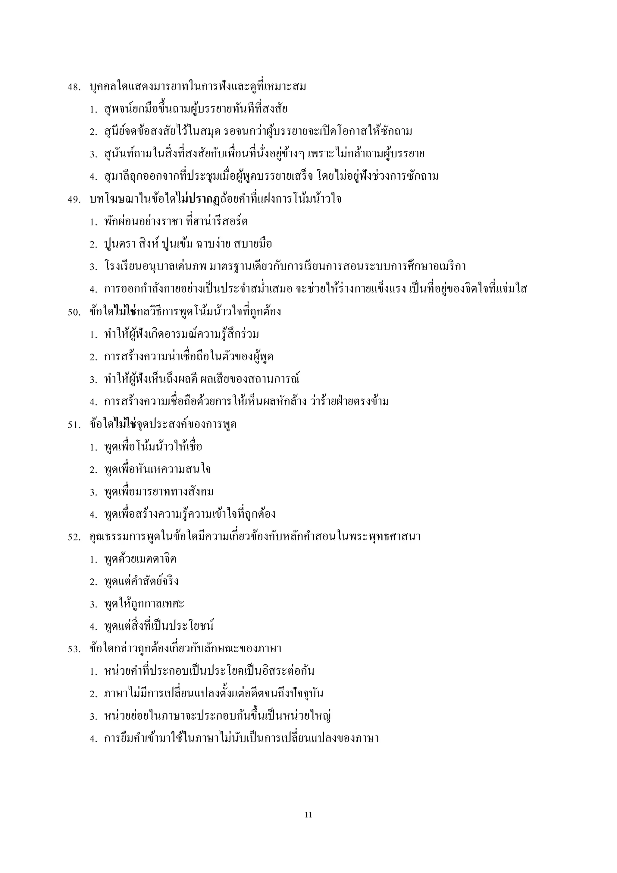 11
48. บุคคลใดแสดงมำรยำทในกำรฟังและดูที่เหมำะสม
1. สุพจน์ยกมือขึ้นถำมผู้บรรยำยทันทีที่สงสัย
2. สุนีย์จดข้อสงสัยไว้ในสมุด รอจนกว่ำผู้บรรยำยจะเปิดโอกำสให้ซักถำม
3. สุนันท์ถำมในสิ่งที่สงสัยกับเพื่อนที่นั่งอยู่ข้ำงๆ เพรำะไม่กล้ำถำมผู้บรรยำย
4. สุมำลีลุกออกจำกที่ประชุมเมื่อผู้พูดบรรยำยเสร็จ โดยไม่อยู่ฟังช่วงกำรซักถำม
49. บทโฆษณำในข้อใดไม่ปรากฏถ้อยคำที่แฝงกำรโน้มน้ำวใจ
1. พักผ่อนอย่ำงรำชำ ที่ฮำน่ำรีสอร์ต
2. ปูนตรำ สิงห์ ปูนเข้ม ฉำบง่ำย สบำยมือ
3. โรงเรียนอนุบำลเด่นภพ มำตรฐำนเดียวกับกำรเรียนกำรสอนระบบกำรศึกษำอเมริกำ
4. กำรออกกำลังกำยอย่ำงเป็นประจำสม่ำเสมอ จะช่วยให้ร่ำงกำยแข็งแรง เป็นที่อยู่ของจิตใจที่แจ่มใส
50. ข้อใดไม่ใช่กลวิธีกำรพูดโน้มน้ำวใจที่ถูกต้อง
1. ทำให้ผู้ฟังเกิดอำรมณ์ควำมรู้สึกร่วม
2. กำรสร้ำงควำมน่ำเชื่อถือในตัวของผู้พูด
3. ทำให้ผู้ฟังเห็นถึงผลดี ผลเสียของสถำนกำรณ์
4. กำรสร้ำงควำมเชื่อถือด้วยกำรให้เห็นผลหักล้ำง ว่ำร้ำยฝ่ำยตรงข้ำม
51. ข้อใดไม่ใช่จุดประสงค์ของกำรพูด
1. พูดเพื่อโน้มน้ำวให้เชื่อ
2. พูดเพื่อหันเหควำมสนใจ
3. พูดเพื่อมำรยำททำงสังคม
4. พูดเพื่อสร้ำงควำมรู้ควำมเข้ำใจที่ถูกต้อง
52. คุณธรรมกำรพูดในข้อใดมีควำมเกี่ยวข้องกับหลักคำสอนในพระพุทธศำสนำ
1. พูดด้วยเมตตำจิต
2. พูดแต่คำสัตย์จริง
3. พูดให้ถูกกำลเทศะ
4. พูดแต่สิ่งที่เป็นประโยชน์
53. ข้อใดกล่ำวถูกต้องเกี่ยวกับลักษณะของภำษำ
1. หน่วยคำที่ประกอบเป็นประโยคเป็นอิสระต่อกัน
2. ภำษำไม่มีกำรเปลี่ยนแปลงตั้งแต่อดีตจนถึงปัจจุบัน
3. หน่วยย่อยในภำษำจะประกอบกันขึ้นเป็นหน่วยใหญ่
4. กำรยืมคำเข้ำมำใช้ในภำษำไม่นับเป็นกำรเปลี่ยนแปลงของภำษำ
 