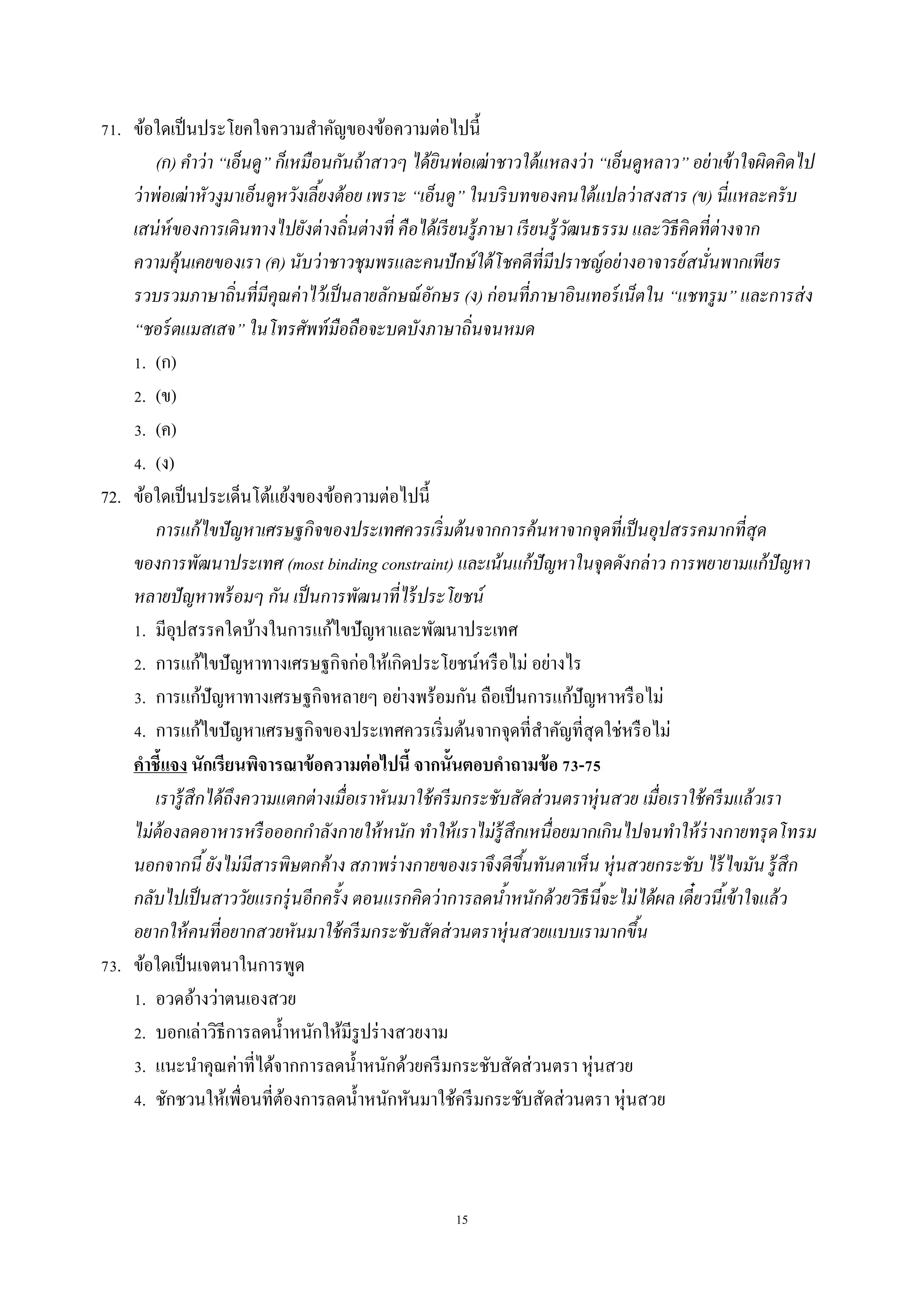 15
71. ข้อใดเป็นประโยคใจควำมสำคัญของข้อควำมต่อไปนี้
(ก) คาว่า “เอ็นดู” ก็เหมือนกันถ้าสาวๆ ได้ยินพ่อเฒ่าชาวใต้แหลงว่า “เอ็นดูหลาว” อย่าเข้าใจผิดคิดไป
ว่าพ่อเฒ่าหัวงูมาเอ็นดูหวังเลี้ยงต้อย เพราะ “เอ็นดู” ในบริบทของคนใต้แปลว่าสงสาร (ข) นี่แหละครับ
เสน่ห์ของการเดินทางไปยังต่างถิ่นต่างที่ คือได้เรียนรู้ภาษา เรียนรู้วัฒนธรรม และวิธีคิดที่ต่างจาก
ความคุ้นเคยของเรา (ค) นับว่าชาวชุมพรและคนปักษ์ใต้โชคดีที่มีปราชญ์อย่างอาจารย์สนั่นพากเพียร
รวบรวมภาษาถิ่นที่มีคุณค่าไว้เป็นลายลักษณ์อักษร (ง) ก่อนที่ภาษาอินเทอร์เน็ตใน “แชทรูม” และการส่ง
“ชอร์ตแมสเสจ” ในโทรศัพท์มือถือจะบดบังภาษาถิ่นจนหมด
1. (ก)
2. (ข)
3. (ค)
4. (ง)
72. ข้อใดเป็นประเด็นโต้แย้งของข้อควำมต่อไปนี้
การแก้ไขปัญหาเศรษฐกิจของประเทศควรเริ่มต้นจากการค้นหาจากจุดที่เป็นอุปสรรคมากที่สุด
ของการพัฒนาประเทศ (most binding constraint) และเน้นแก้ปัญหาในจุดดังกล่าว การพยายามแก้ปัญหา
หลายปัญหาพร้อมๆ กัน เป็นการพัฒนาที่ไร้ประโยชน์
1. มีอุปสรรคใดบ้ำงในกำรแก้ไขปัญหำและพัฒนำประเทศ
2. กำรแก้ไขปัญหำทำงเศรษฐกิจก่อให้เกิดประโยชน์หรือไม่ อย่ำงไร
3. กำรแก้ปัญหำทำงเศรษฐกิจหลำยๆ อย่ำงพร้อมกัน ถือเป็นกำรแก้ปัญหำหรือไม่
4. กำรแก้ไขปัญหำเศรษฐกิจของประเทศควรเริ่มต้นจำกจุดที่สำคัญที่สุดใช่หรือไม่
คาชี้แจง นักเรียนพิจารณาข้อความต่อไปนี้ จากนั้นตอบคาถามข้อ 73-75
เรารู้สึกได้ถึงความแตกต่างเมื่อเราหันมาใช้ครีมกระชับสัดส่วนตราหุ่นสวย เมื่อเราใช้ครีมแล้วเรา
ไม่ต้องลดอาหารหรือออกกาลังกายให้หนัก ทาให้เราไม่รู้สึกเหนื่อยมากเกินไปจนทาให้ร่างกายทรุดโทรม
นอกจากนี้ยังไม่มีสารพิษตกค้าง สภาพร่างกายของเราจึงดีขึ้นทันตาเห็น หุ่นสวยกระชับ ไร้ไขมัน รู้สึก
กลับไปเป็นสาววัยแรกรุ่นอีกครั้ง ตอนแรกคิดว่าการลดน้าหนักด้วยวิธีนี้จะไม่ได้ผล เดี๋ยวนี้เข้าใจแล้ว
อยากให้คนที่อยากสวยหันมาใช้ครีมกระชับสัดส่วนตราหุ่นสวยแบบเรามากขึ้น
73. ข้อใดเป็นเจตนำในกำรพูด
1. อวดอ้ำงว่ำตนเองสวย
2. บอกเล่ำวิธีกำรลดน้ำหนักให้มีรูปร่ำงสวยงำม
3. แนะนำคุณค่ำที่ได้จำกกำรลดน้ำหนักด้วยครีมกระชับสัดส่วนตรำ หุ่นสวย
4. ชักชวนให้เพื่อนที่ต้องกำรลดน้ำหนักหันมำใช้ครีมกระชับสัดส่วนตรำ หุ่นสวย
 