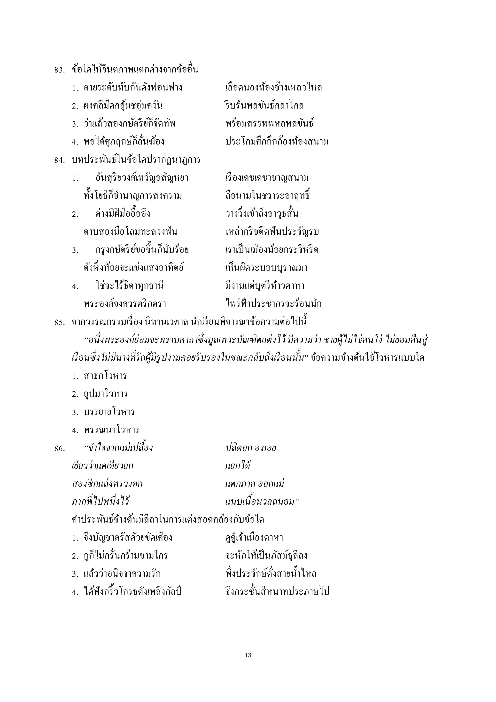 18
83. ข้อใดให้จินตภำพแตกต่ำงจำกข้ออื่น
1. ตำยระดับทับกันดังฟอนฟำง เลือดนองท้องช้ำงเหลวไหล
2. ผงคลีมืดคลุ้มชอุ่มควัน รีบร้นพลขันธ์คลำไคล
3. ว่ำแล้วสองกษัตริย์ก็จัดทัพ พร้อมสรรพพหลพลขันธ์
4. พอได้ศุภฤกษ์ก็ลั่นฆ้อง ประโคมศึกกึกก้องท้องสนำม
84. บทประพันธ์ในข้อใดปรำกฏนำฏกำร
1. อันสุริยวงศ์เทวัญอสัญหยำ เรืองเดชเดชำชำญสนำม
ทั้งโยธีก็ชำนำญกำรสงครำม ลือนำมในชวำระอำฤทธิ์
2. ต่ำงมีฝีมืออื้ออึง วำงวิ่งเข้ำถึงอำวุธสั้น
ดำบสองมือโถมทะลวงฟัน เหล่ำกริชติดฟันประจัญรบ
3. กรุงกษัตริย์ขอขึ้นก็นับร้อย เรำเป็นเมืองน้อยกระจิหริด
ดังหิ่งห้อยจะแข่งแสงอำทิตย์ เห็นผิดระบอบบุรำณมำ
4. ใช่จะไร้ธิดำทุกธำนี มีงำมแต่บุตรีท้ำวดำหำ
พระองค์จงควรตรึกตรำ ไพร่ฟ้ำประชำกรจะร้อนนัก
85. จำกวรรณกรรมเรื่อง นิทำนเวตำล นักเรียนพิจำรณำข้อควำมต่อไปนี้
“อนึ่งพระองค์ย่อมจะทราบคาถาซึ่งมูลเทวะบัณฑิตแต่งไว้ มีความว่า ชายผู้ไม่ใช่คนโง่ ไม่ยอมคืนสู่
เรือนซึ่งไม่มีนางที่รักผู้มีรูปงามคอยรับรองในขณะกลับถึงเรือนนั้น” ข้อควำมข้ำงต้นใช้โวหำรแบบใด
1. สำธกโวหำร
2. อุปมำโวหำร
3. บรรยำยโวหำร
4. พรรณนำโวหำร
86. “จาใจจากแม่เปลื้อง ปลิดอก อรเอย
เยียวว่าแดเดียวยก แยกได้
สองซีกแล่งทรวงตก แตกภาค ออกแม่
ภาคพี่ไปหนึ่งไว้ แนบเนื้อนวลถนอม”
คำประพันธ์ข้ำงต้นมีลีลำในกำรแต่งสอดคล้องกับข้อใด
1. จึงบัญชำตรัสดัวยขัดเคือง ดูดู๋เจ้ำเมืองดำหำ
2. กูก็ไม่ครั่นคร้ำมขำมใคร จะหักให้เป็นภัสม์ธุลีลง
3. แล้วว่ำอนิจจำควำมรัก พึ่งประจักษ์ดั่งสำยน้ำไหล
4. ได้ฟังกริ้วโกรธดังเพลิงกัลป์ จึงกระชั้นสีหนำทประภำษไป
 
