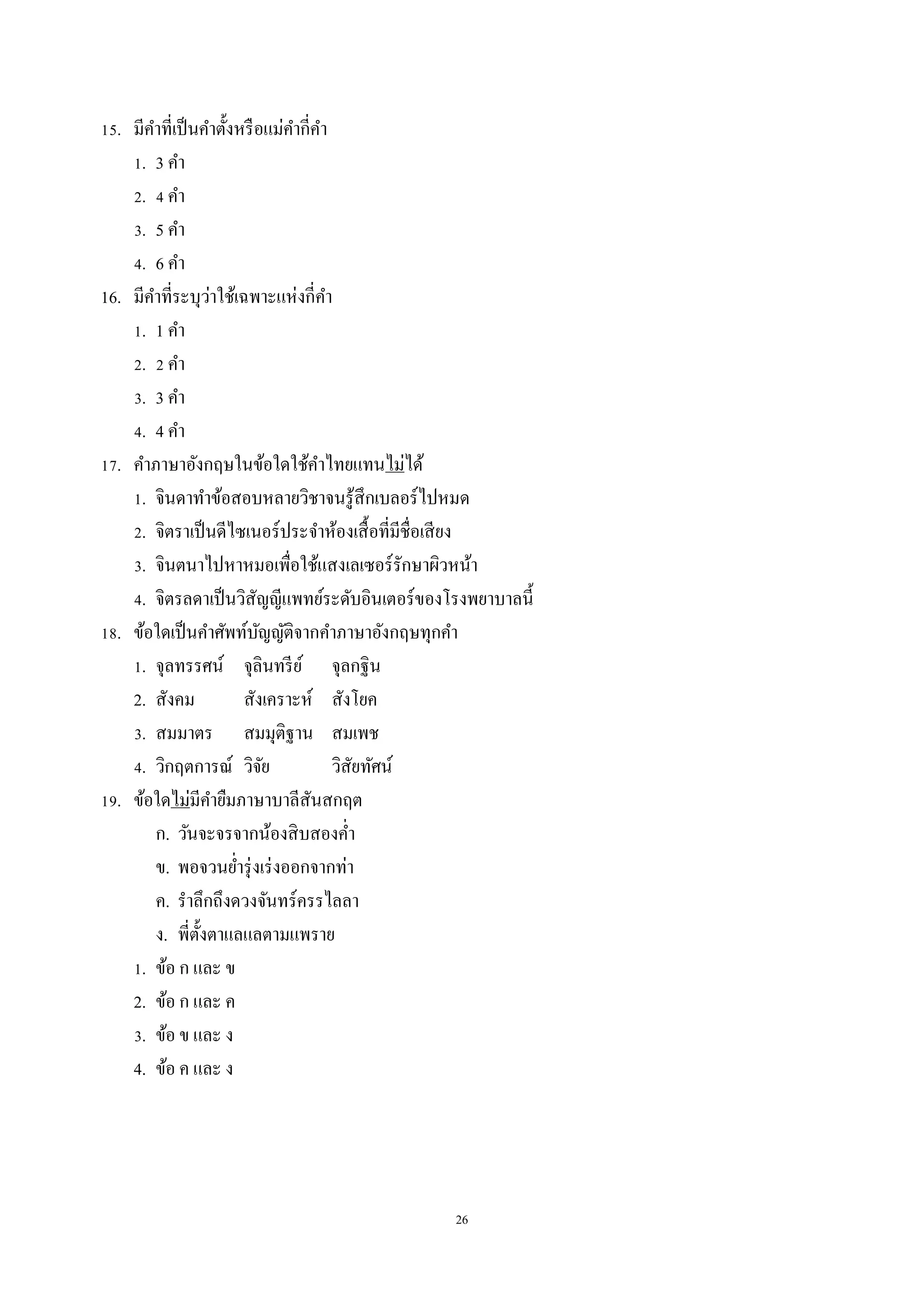 26
15. มีคำที่เป็นคำตั้งหรือแม่คำกี่คำ
1. 3 คำ
2. 4 คำ
3. 5 คำ
4. 6 คำ
16. มีคำที่ระบุว่ำใช้เฉพำะแห่งกี่คำ
1. 1 คำ
2. 2 คำ
3. 3 คำ
4. 4 คำ
17. คำภำษำอังกฤษในข้อใดใช้คำไทยแทนไม่ได้
1. จินดำทำข้อสอบหลำยวิชำจนรู้สึกเบลอร์ไปหมด
2. จิตรำเป็นดีไซเนอร์ประจำห้องเสื้อที่มีชื่อเสียง
3. จินตนำไปหำหมอเพื่อใช้แสงเลเซอร์รักษำผิวหน้ำ
4. จิตรลดำเป็นวิสัญญีแพทย์ระดับอินเตอร์ของโรงพยำบำลนี้
18. ข้อใดเป็นคำศัพท์บัญญัติจำกคำภำษำอังกฤษทุกคำ
1. จุลทรรศน์ จุลินทรีย์ จุลกฐิน
2. สังคม สังเครำะห์ สังโยค
3. สมมำตร สมมุติฐำน สมเพช
4. วิกฤตกำรณ์ วิจัย วิสัยทัศน์
19. ข้อใดไม่มีคำยืมภำษำบำลีสันสกฤต
ก. วันจะจรจำกน้องสิบสองค่ำ
ข. พอจวนย่ำรุ่งเร่งออกจำกท่ำ
ค. รำลึกถึงดวงจันทร์ครรไลลำ
ง. พี่ตั้งตำแลแลตำมแพรำย
1. ข้อ ก และ ข
2. ข้อ ก และ ค
3. ข้อ ข และ ง
4. ข้อ ค และ ง
 