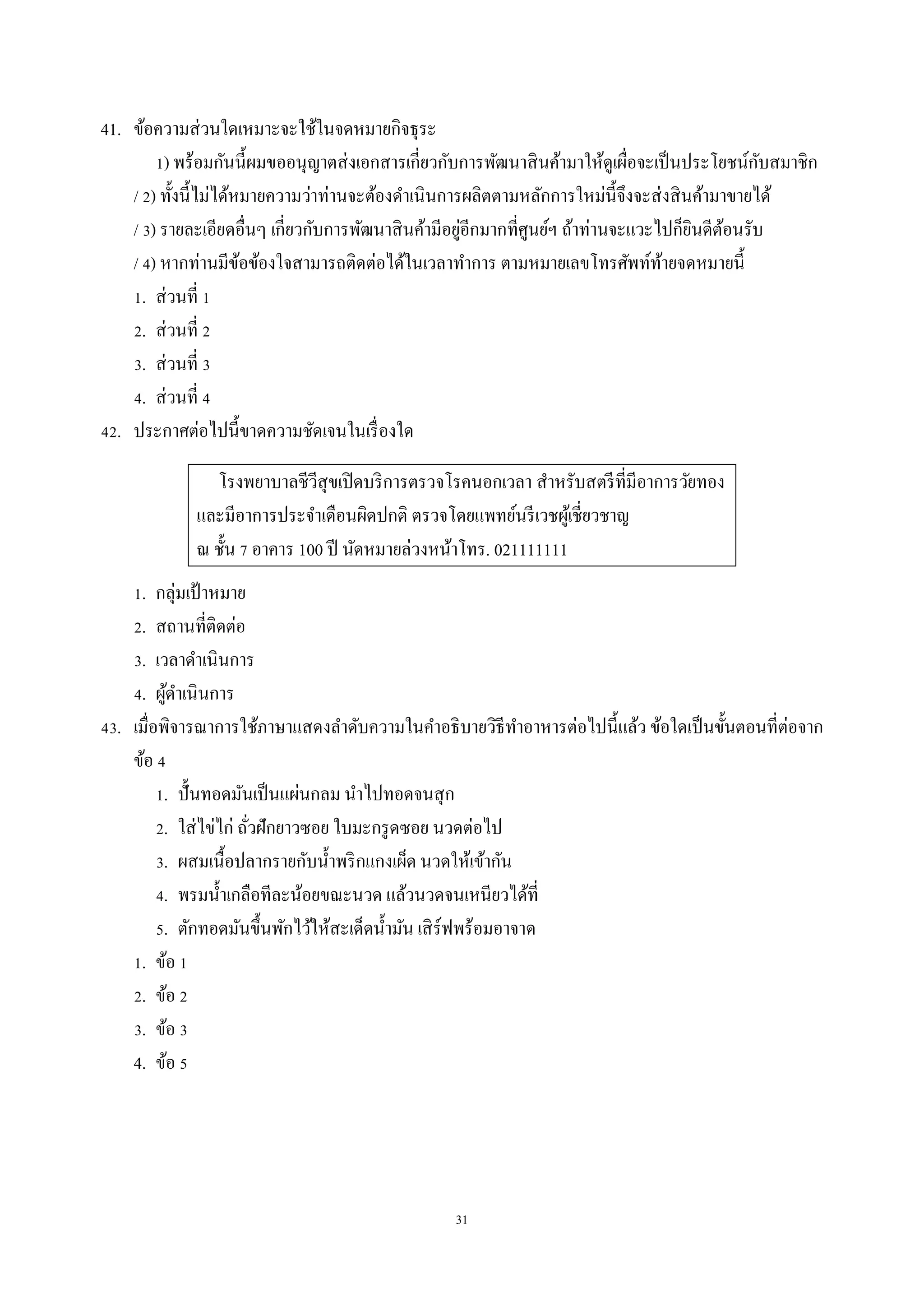 31
41. ข้อควำมส่วนใดเหมำะจะใช้ในจดหมำยกิจธุระ
1) พร้อมกันนี้ผมขออนุญำตส่งเอกสำรเกี่ยวกับกำรพัฒนำสินค้ำมำให้ดูเผื่อจะเป็นประโยชน์กับสมำชิก
/ 2) ทั้งนี้ไม่ได้หมำยควำมว่ำท่ำนจะต้องดำเนินกำรผลิตตำมหลักกำรใหม่นี้จึงจะส่งสินค้ำมำขำยได้
/ 3) รำยละเอียดอื่นๆ เกี่ยวกับกำรพัฒนำสินค้ำมีอยู่อีกมำกที่ศูนย์ฯ ถ้ำท่ำนจะแวะไปก็ยินดีต้อนรับ
/ 4) หำกท่ำนมีข้อข้องใจสำมำรถติดต่อได้ในเวลำทำกำร ตำมหมำยเลขโทรศัพท์ท้ำยจดหมำยนี้
1. ส่วนที่ 1
2. ส่วนที่ 2
3. ส่วนที่ 3
4. ส่วนที่ 4
42. ประกำศต่อไปนี้ขำดควำมชัดเจนในเรื่องใด
โรงพยำบำลชีวีสุขเปิดบริกำรตรวจโรคนอกเวลำ สำหรับสตรีที่มีอำกำรวัยทอง
และมีอำกำรประจำเดือนผิดปกติ ตรวจโดยแพทย์นรีเวชผู้เชี่ยวชำญ
ณ ชั้น 7 อำคำร 100 ปี นัดหมำยล่วงหน้ำโทร. 021111111
1. กลุ่มเป้ ำหมำย
2. สถำนที่ติดต่อ
3. เวลำดำเนินกำร
4. ผู้ดำเนินกำร
43. เมื่อพิจำรณำกำรใช้ภำษำแสดงลำดับควำมในคำอธิบำยวิธีทำอำหำรต่อไปนี้แล้ว ข้อใดเป็นขั้นตอนที่ต่อจำก
ข้อ 4
1. ปั้นทอดมันเป็นแผ่นกลม นำไปทอดจนสุก
2. ใส่ไข่ไก่ ถั่วฝักยำวซอย ใบมะกรูดซอย นวดต่อไป
3. ผสมเนื้อปลำกรำยกับน้ำพริกแกงเผ็ด นวดให้เข้ำกัน
4. พรมน้ำเกลือทีละน้อยขณะนวด แล้วนวดจนเหนียวได้ที่
5. ตักทอดมันขึ้นพักไว้ให้สะเด็ดน้ำมัน เสิร์ฟพร้อมอำจำด
1. ข้อ 1
2. ข้อ 2
3. ข้อ 3
4. ข้อ 5
 