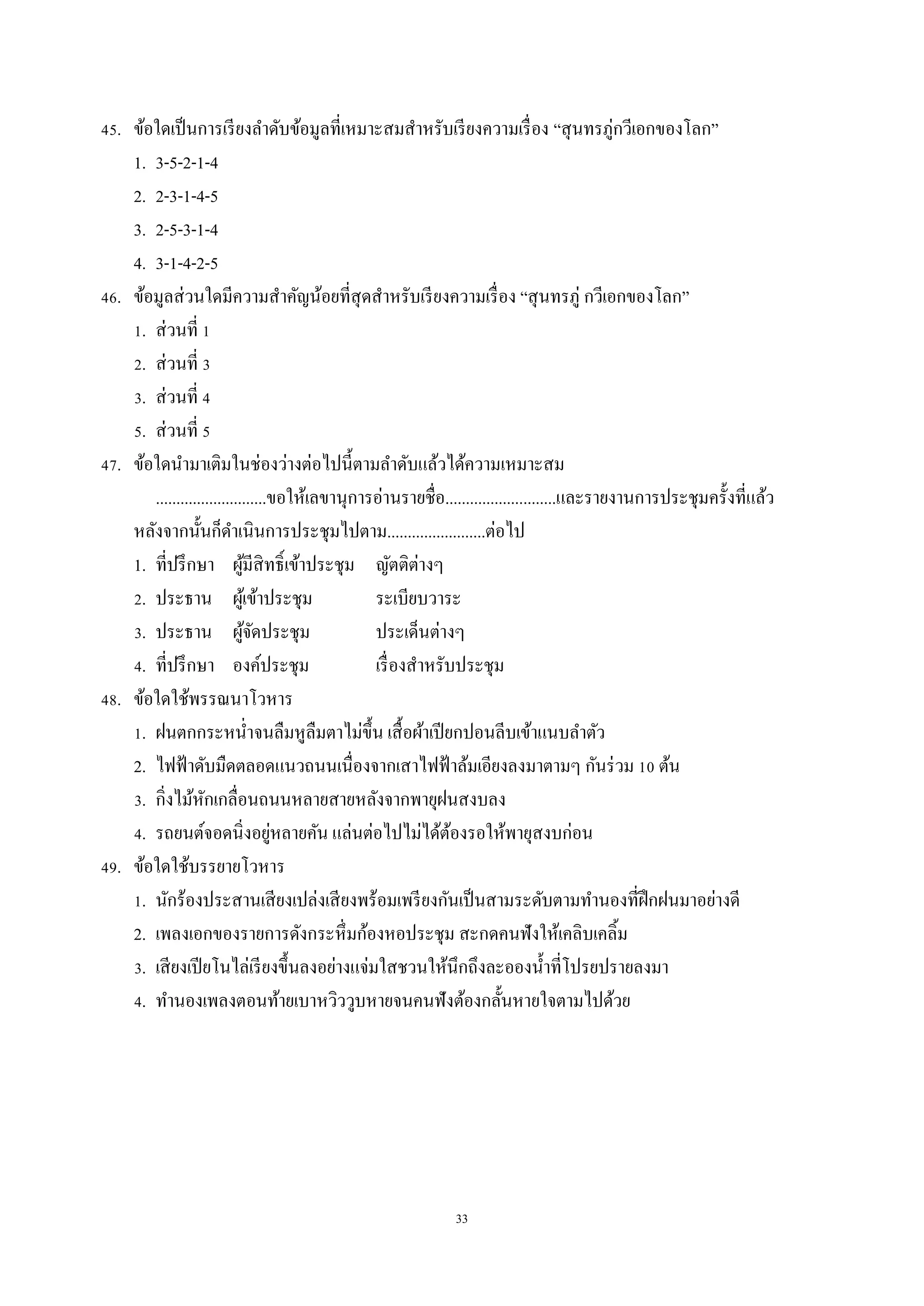 33
45. ข้อใดเป็นกำรเรียงลำดับข้อมูลที่เหมำะสมสำหรับเรียงควำมเรื่อง “สุนทรภู่กวีเอกของโลก”
1. 3-5-2-1-4
2. 2-3-1-4-5
3. 2-5-3-1-4
4. 3-1-4-2-5
46. ข้อมูลส่วนใดมีควำมสำคัญน้อยที่สุดสำหรับเรียงควำมเรื่อง “สุนทรภู่ กวีเอกของโลก”
1. ส่วนที่ 1
2. ส่วนที่ 3
3. ส่วนที่ 4
5. ส่วนที่ 5
47. ข้อใดนำมำเติมในช่องว่ำงต่อไปนี้ตำมลำดับแล้วได้ควำมเหมำะสม
...........................ขอให้เลขำนุกำรอ่ำนรำยชื่อ...........................และรำยงำนกำรประชุมครั้งที่แล้ว
หลังจำกนั้นก็ดำเนินกำรประชุมไปตำม........................ต่อไป
1. ที่ปรึกษำ ผู้มีสิทธิ์เข้ำประชุม ญัตติต่ำงๆ
2. ประธำน ผู้เข้ำประชุม ระเบียบวำระ
3. ประธำน ผู้จัดประชุม ประเด็นต่ำงๆ
4. ที่ปรึกษำ องค์ประชุม เรื่องสำหรับประชุม
48. ข้อใดใช้พรรณนำโวหำร
1. ฝนตกกระหน่ำจนลืมหูลืมตำไม่ขึ้น เสื้อผ้ำเปียกปอนลีบเข้ำแนบลำตัว
2. ไฟฟ้ำดับมืดตลอดแนวถนนเนื่องจำกเสำไฟฟ้ำล้มเอียงลงมำตำมๆ กันร่วม 10 ต้น
3. กิ่งไม้หักเกลื่อนถนนหลำยสำยหลังจำกพำยุฝนสงบลง
4. รถยนต์จอดนิ่งอยู่หลำยคัน แล่นต่อไปไม่ได้ต้องรอให้พำยุสงบก่อน
49. ข้อใดใช้บรรยำยโวหำร
1. นักร้องประสำนเสียงเปล่งเสียงพร้อมเพรียงกันเป็นสำมระดับตำมทำนองที่ฝึกฝนมำอย่ำงดี
2. เพลงเอกของรำยกำรดังกระหึ่มก้องหอประชุม สะกดคนฟังให้เคลิบเคลิ้ม
3. เสียงเปียโนไล่เรียงขึ้นลงอย่ำงแจ่มใสชวนให้นึกถึงละอองน้ำที่โปรยปรำยลงมำ
4. ทำนองเพลงตอนท้ำยเบำหวิววูบหำยจนคนฟังต้องกลั้นหำยใจตำมไปด้วย
 