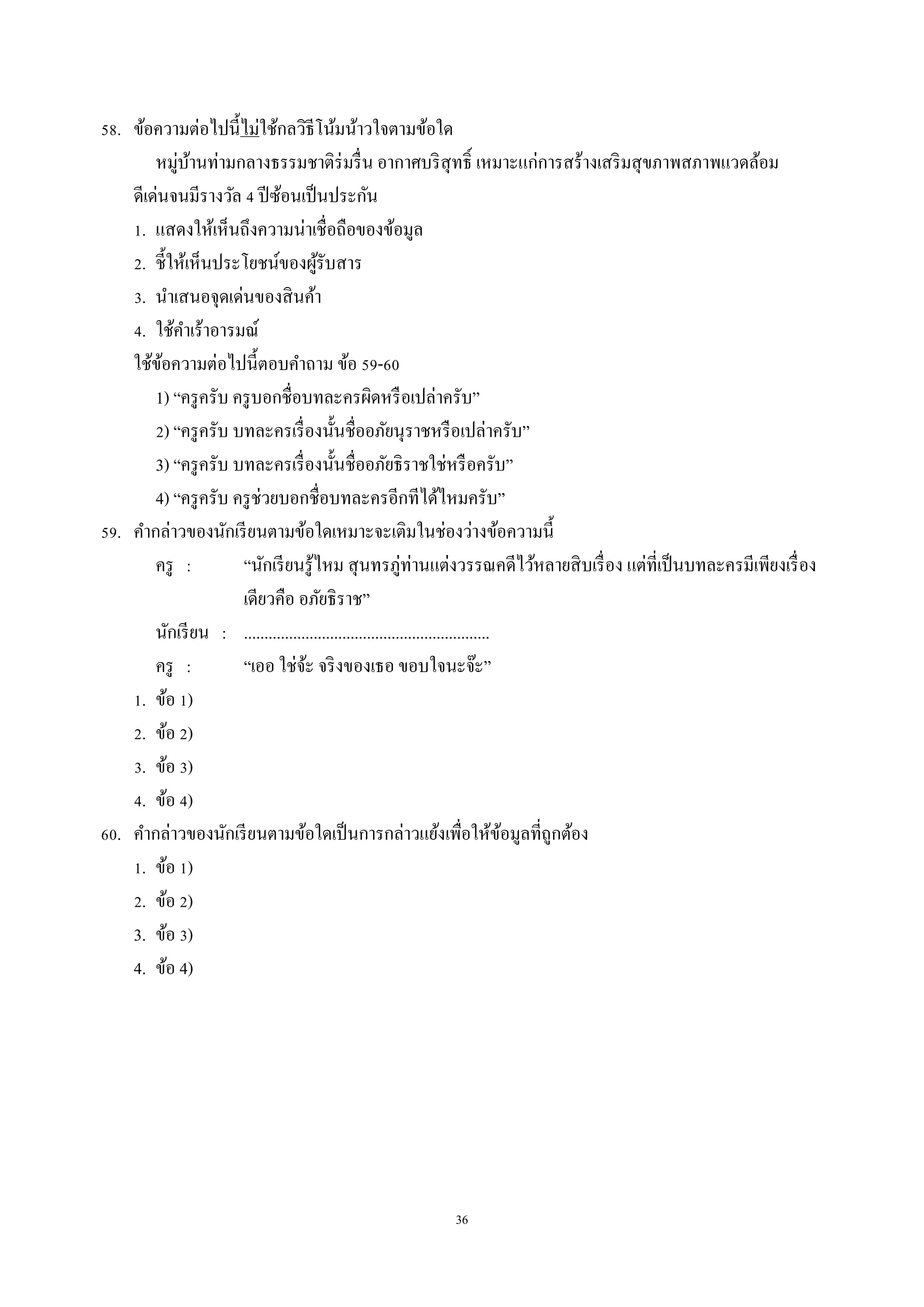 36
58. ข้อควำมต่อไปนี้ไม่ใช้กลวิธีโน้มน้ำวใจตำมข้อใด
หมู่บ้ำนท่ำมกลำงธรรมชำติร่มรื่น อำกำศบริสุทธิ์ เหมำะแก่กำรสร้ำงเสริมสุขภำพสภำพแวดล้อม
ดีเด่นจนมีรำงวัล 4 ปีซ้อนเป็นประกัน
1. แสดงให้เห็นถึงควำมน่ำเชื่อถือของข้อมูล
2. ชี้ให้เห็นประโยชน์ของผู้รับสำร
3. นำเสนอจุดเด่นของสินค้ำ
4. ใช้คำเร้ำอำรมณ์
ใช้ข้อควำมต่อไปนี้ตอบคำถำม ข้อ 59-60
1) “ครูครับ ครูบอกชื่อบทละครผิดหรือเปล่ำครับ”
2) “ครูครับ บทละครเรื่องนั้นชื่ออภัยนุรำชหรือเปล่ำครับ”
3) “ครูครับ บทละครเรื่องนั้นชื่ออภัยธิรำชใช่หรือครับ”
4) “ครูครับ ครูช่วยบอกชื่อบทละครอีกทีได้ไหมครับ”
59. คำกล่ำวของนักเรียนตำมข้อใดเหมำะจะเติมในช่องว่ำงข้อควำมนี้
ครู : “นักเรียนรู้ไหม สุนทรภู่ท่ำนแต่งวรรณคดีไว้หลำยสิบเรื่อง แต่ที่เป็นบทละครมีเพียงเรื่อง
เดียวคือ อภัยธิรำช”
นักเรียน : ............................................................
ครู : “เออ ใช่จ้ะ จริงของเธอ ขอบใจนะจ๊ะ”
1. ข้อ 1)
2. ข้อ 2)
3. ข้อ 3)
4. ข้อ 4)
60. คำกล่ำวของนักเรียนตำมข้อใดเป็นกำรกล่ำวแย้งเพื่อให้ข้อมูลที่ถูกต้อง
1. ข้อ 1)
2. ข้อ 2)
3. ข้อ 3)
4. ข้อ 4)
 
