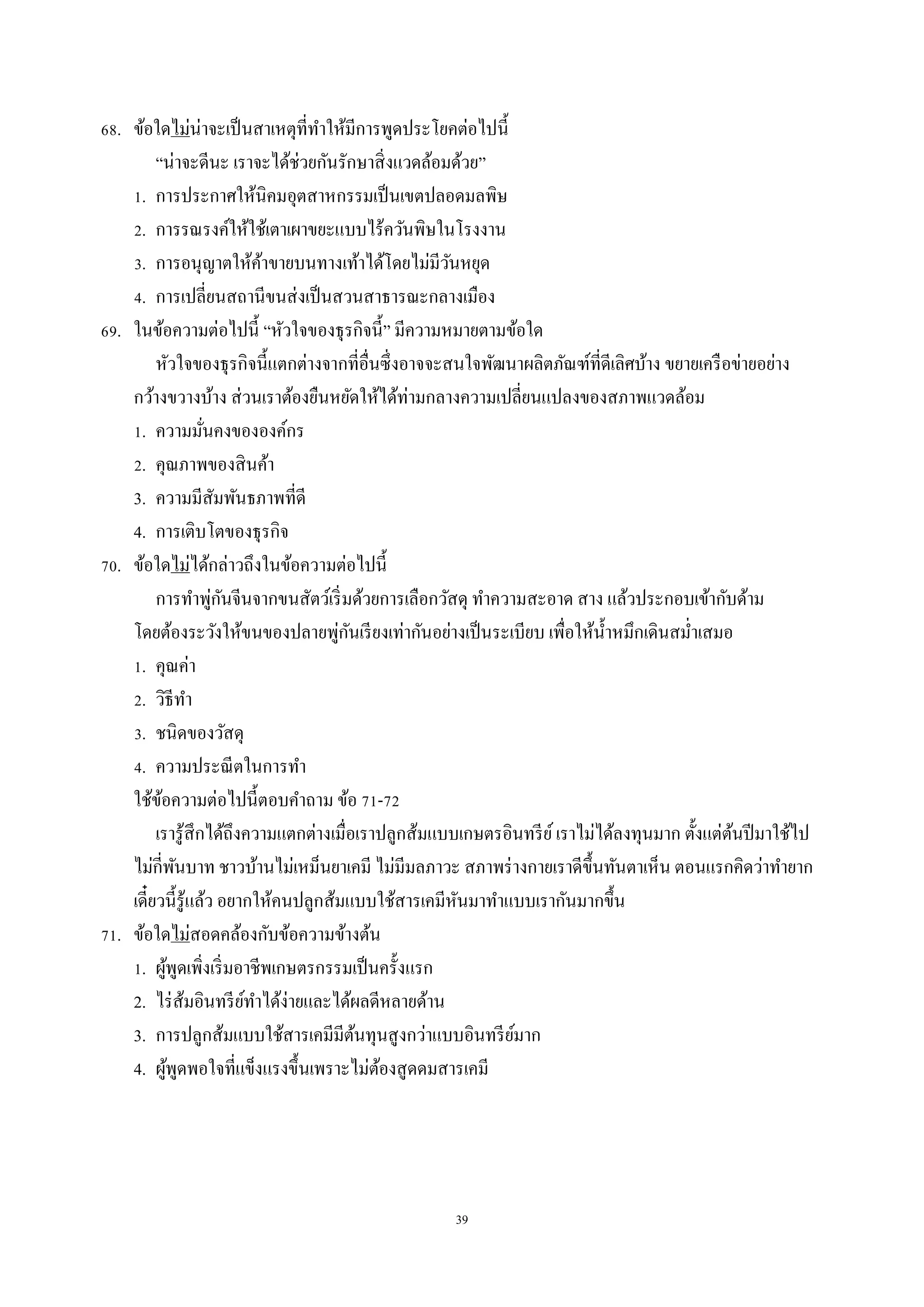 39
68. ข้อใดไม่น่ำจะเป็นสำเหตุที่ทำให้มีกำรพูดประโยคต่อไปนี้
“น่ำจะดีนะ เรำจะได้ช่วยกันรักษำสิ่งแวดล้อมด้วย”
1. กำรประกำศให้นิคมอุตสำหกรรมเป็นเขตปลอดมลพิษ
2. กำรรณรงค์ให้ใช้เตำเผำขยะแบบไร้ควันพิษในโรงงำน
3. กำรอนุญำตให้ค้ำขำยบนทำงเท้ำได้โดยไม่มีวันหยุด
4. กำรเปลี่ยนสถำนีขนส่งเป็นสวนสำธำรณะกลำงเมือง
69. ในข้อควำมต่อไปนี้ “หัวใจของธุรกิจนี้” มีควำมหมำยตำมข้อใด
หัวใจของธุรกิจนี้แตกต่ำงจำกที่อื่นซึ่งอำจจะสนใจพัฒนำผลิตภัณฑ์ที่ดีเลิศบ้ำง ขยำยเครือข่ำยอย่ำง
กว้ำงขวำงบ้ำง ส่วนเรำต้องยืนหยัดให้ได้ท่ำมกลำงควำมเปลี่ยนแปลงของสภำพแวดล้อม
1. ควำมมั่นคงขององค์กร
2. คุณภำพของสินค้ำ
3. ควำมมีสัมพันธภำพที่ดี
4. กำรเติบโตของธุรกิจ
70. ข้อใดไม่ได้กล่ำวถึงในข้อควำมต่อไปนี้
กำรทำพู่กันจีนจำกขนสัตว์เริ่มด้วยกำรเลือกวัสดุ ทำควำมสะอำด สำง แล้วประกอบเข้ำกับด้ำม
โดยต้องระวังให้ขนของปลำยพู่กันเรียงเท่ำกันอย่ำงเป็นระเบียบ เพื่อให้น้ำหมึกเดินสม่ำเสมอ
1. คุณค่ำ
2. วิธีทำ
3. ชนิดของวัสดุ
4. ควำมประณีตในกำรทำ
ใช้ข้อควำมต่อไปนี้ตอบคำถำม ข้อ 71-72
เรำรู้สึกได้ถึงควำมแตกต่ำงเมื่อเรำปลูกส้มแบบเกษตรอินทรีย์เรำไม่ได้ลงทุนมำก ตั้งแต่ต้นปีมำใช้ไป
ไม่กี่พันบำท ชำวบ้ำนไม่เหม็นยำเคมี ไม่มีมลภำวะ สภำพร่ำงกำยเรำดีขึ้นทันตำเห็น ตอนแรกคิดว่ำทำยำก
เดี๋ยวนี้รู้แล้ว อยำกให้คนปลูกส้มแบบใช้สำรเคมีหันมำทำแบบเรำกันมำกขึ้น
71. ข้อใดไม่สอดคล้องกับข้อควำมข้ำงต้น
1. ผู้พูดเพิ่งเริ่มอำชีพเกษตรกรรมเป็นครั้งแรก
2. ไร่ส้มอินทรีย์ทำได้ง่ำยและได้ผลดีหลำยด้ำน
3. กำรปลูกส้มแบบใช้สำรเคมีมีต้นทุนสูงกว่ำแบบอินทรีย์มำก
4. ผู้พูดพอใจที่แข็งแรงขึ้นเพรำะไม่ต้องสูดดมสำรเคมี
 