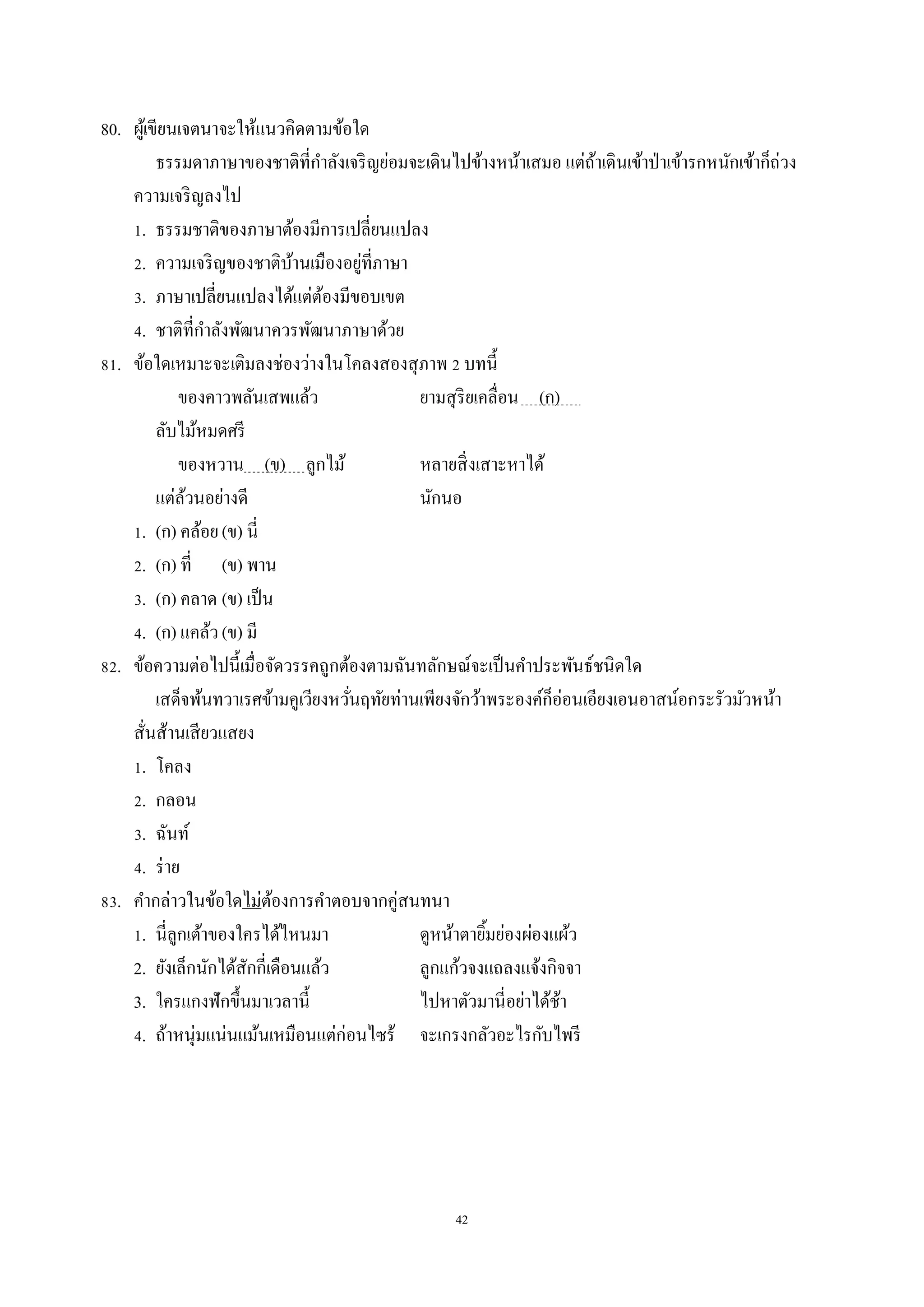 42
80. ผู้เขียนเจตนำจะให้แนวคิดตำมข้อใด
ธรรมดำภำษำของชำติที่กำลังเจริญย่อมจะเดินไปข้ำงหน้ำเสมอ แต่ถ้ำเดินเข้ำป่ำเข้ำรกหนักเข้ำก็ถ่วง
ควำมเจริญลงไป
1. ธรรมชำติของภำษำต้องมีกำรเปลี่ยนแปลง
2. ควำมเจริญของชำติบ้ำนเมืองอยู่ที่ภำษำ
3. ภำษำเปลี่ยนแปลงได้แต่ต้องมีขอบเขต
4. ชำติที่กำลังพัฒนำควรพัฒนำภำษำด้วย
81. ข้อใดเหมำะจะเติมลงช่องว่ำงในโคลงสองสุภำพ 2 บทนี้
ของคำวพลันเสพแล้ว ยำมสุริยเคลื่อน (ก) .
ลับไม้หมดศรี
ของหวำน (ข) ลูกไม้ หลำยสิ่งเสำะหำได้
แต่ล้วนอย่ำงดี นักนอ
1. (ก) คล้อย(ข) นี่
2. (ก) ที่ (ข) พำน
3. (ก) คลำด (ข) เป็น
4. (ก) แคล้ว(ข) มี
82. ข้อควำมต่อไปนี้เมื่อจัดวรรคถูกต้องตำมฉันทลักษณ์จะเป็นคำประพันธ์ชนิดใด
เสด็จพ้นทวำเรศข้ำมคูเวียงหวั่นฤทัยท่ำนเพียงจักว้ำพระองค์ก็อ่อนเอียงเอนอำสน์อกระรัวมัวหน้ำ
สั่นส้ำนเสียวแสยง
1. โคลง
2. กลอน
3. ฉันท์
4. ร่ำย
83. คำกล่ำวในข้อใดไม่ต้องกำรคำตอบจำกคู่สนทนำ
1. นี่ลูกเต้ำของใครได้ไหนมำ ดูหน้ำตำยิ้มย่องผ่องแผ้ว
2. ยังเล็กนักได้สักกี่เดือนแล้ว ลูกแก้วจงแถลงแจ้งกิจจำ
3. ใครแกงฟักขึ้นมำเวลำนี้ ไปหำตัวมำนี่อย่ำได้ช้ำ
4. ถ้ำหนุ่มแน่นแม้นเหมือนแต่ก่อนไซร้ จะเกรงกลัวอะไรกับไพรี
 